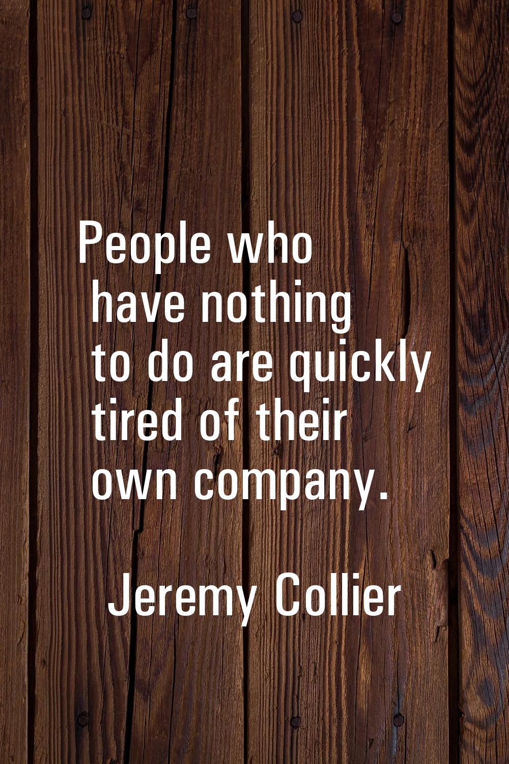 People who have nothing to do are quickly tired of their own company.