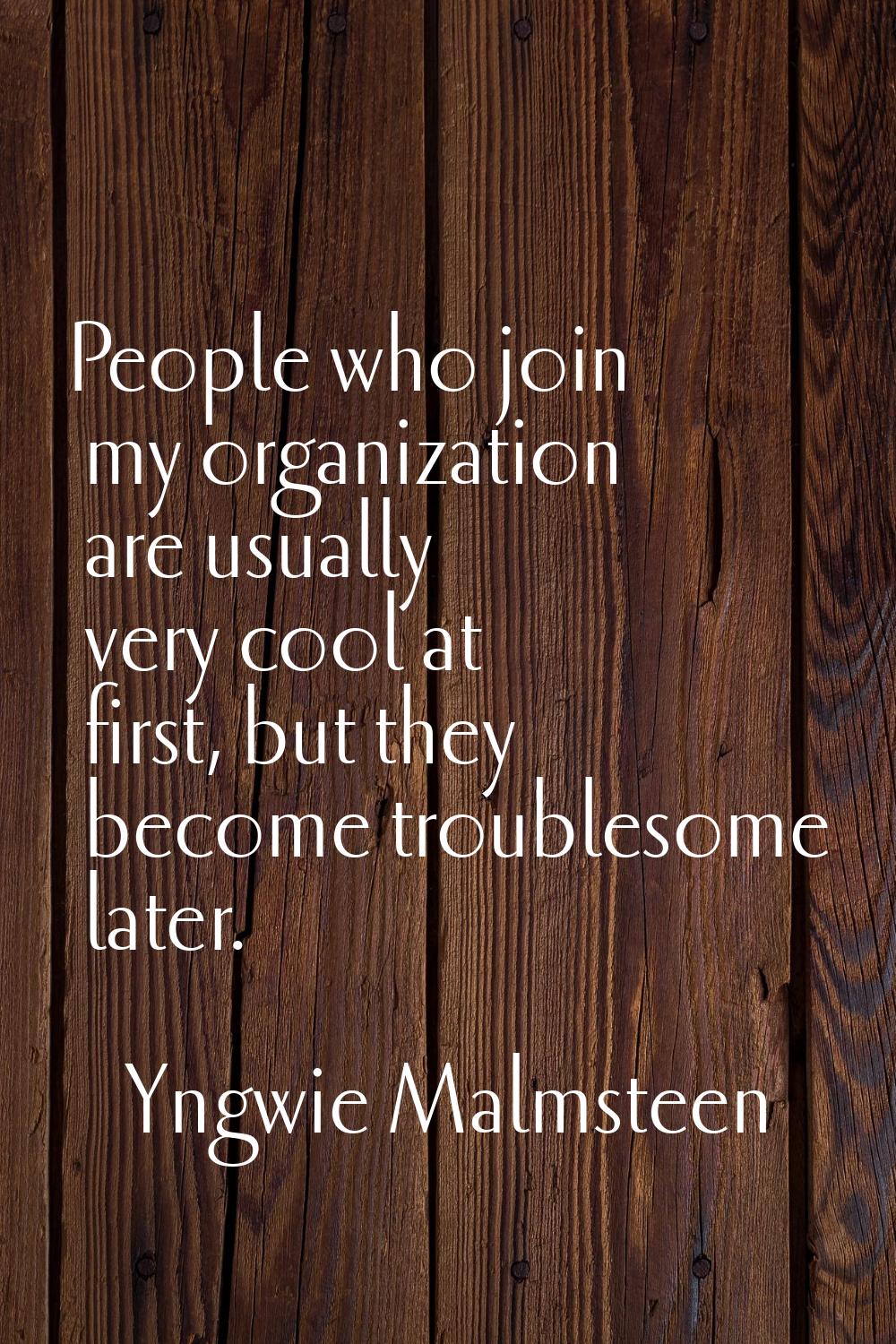 People who join my organization are usually very cool at first, but they become troublesome later.