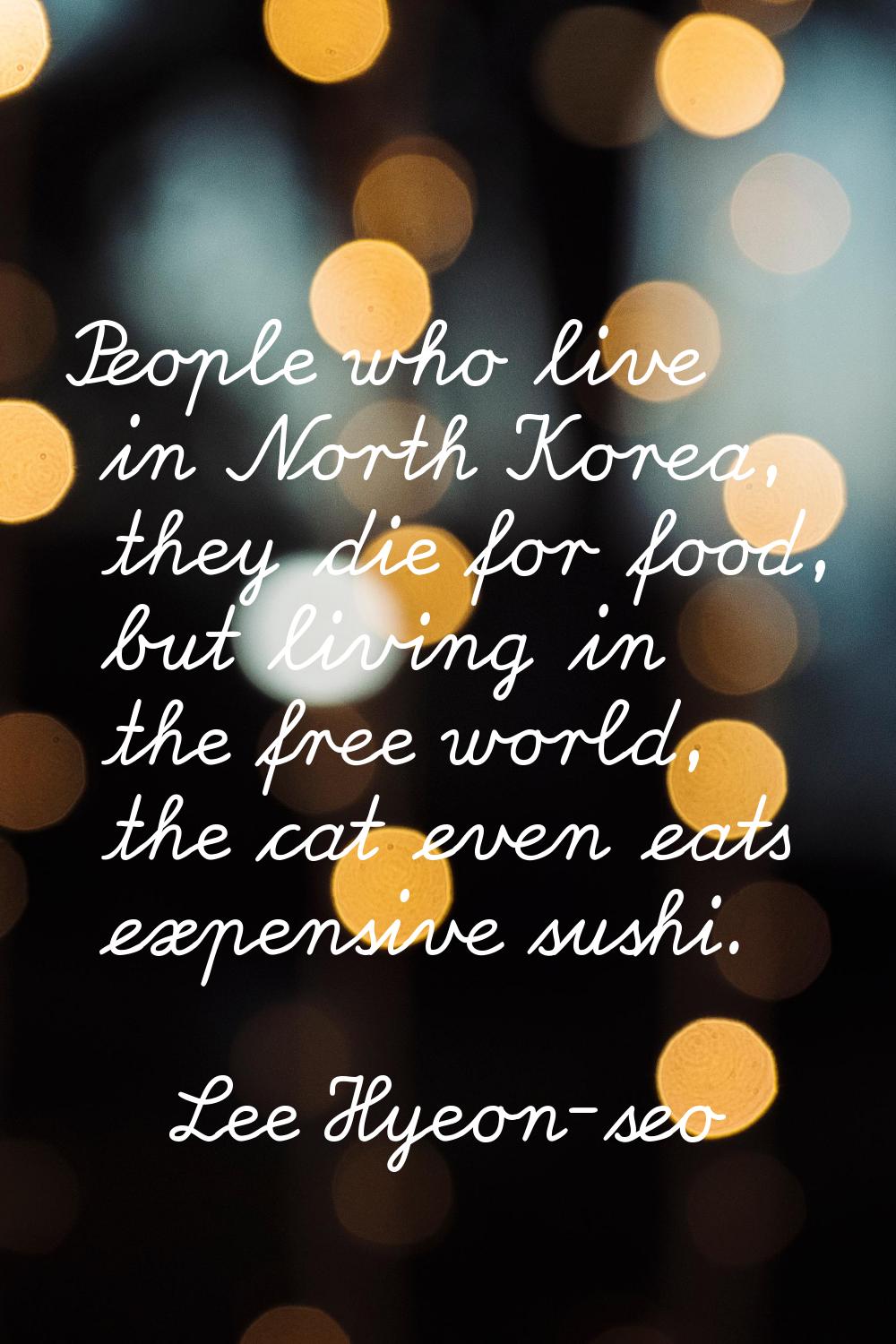 People who live in North Korea, they die for food, but living in the free world, the cat even eats 
