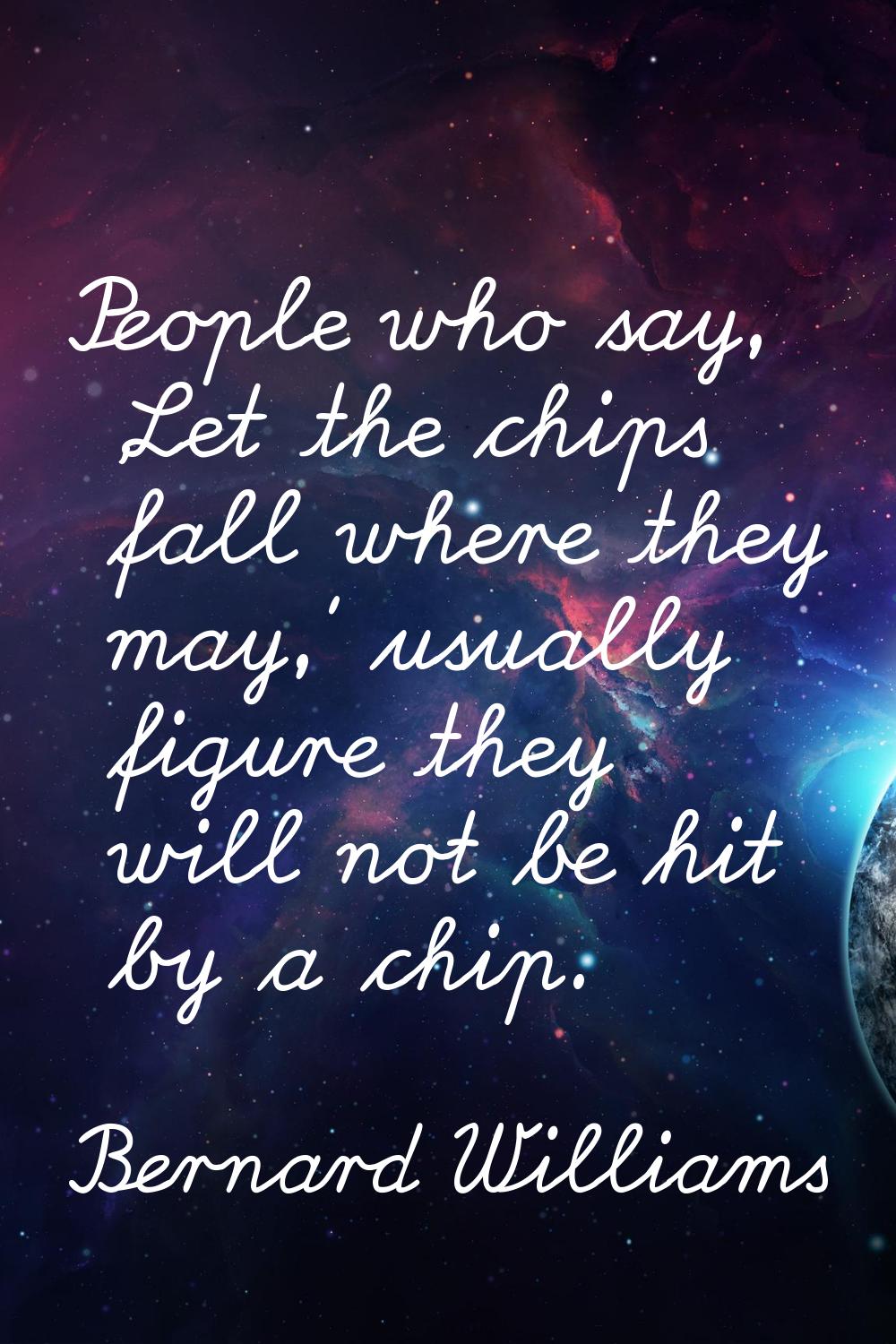 People who say, 'Let the chips fall where they may,' usually figure they will not be hit by a chip.