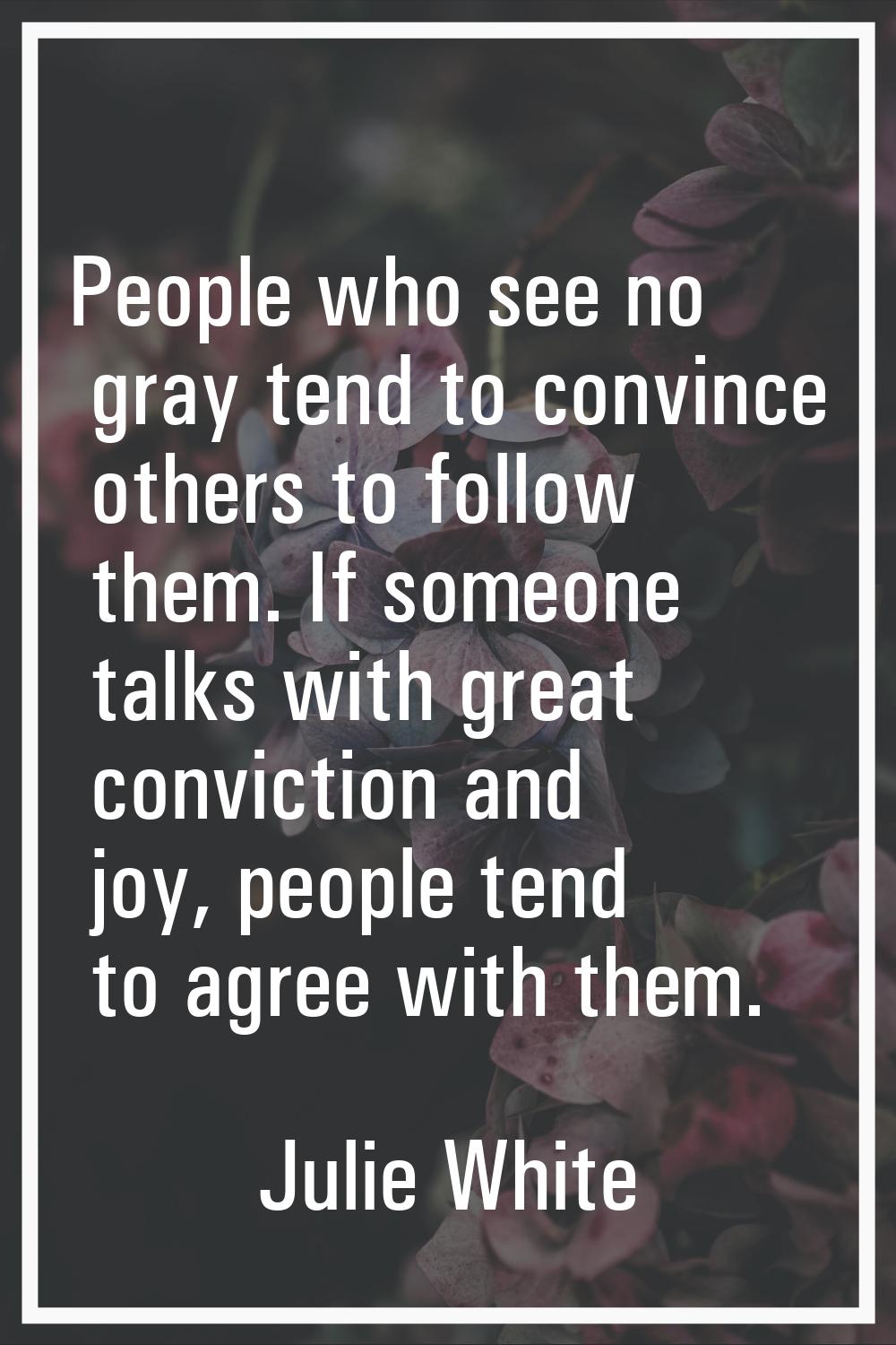 People who see no gray tend to convince others to follow them. If someone talks with great convicti