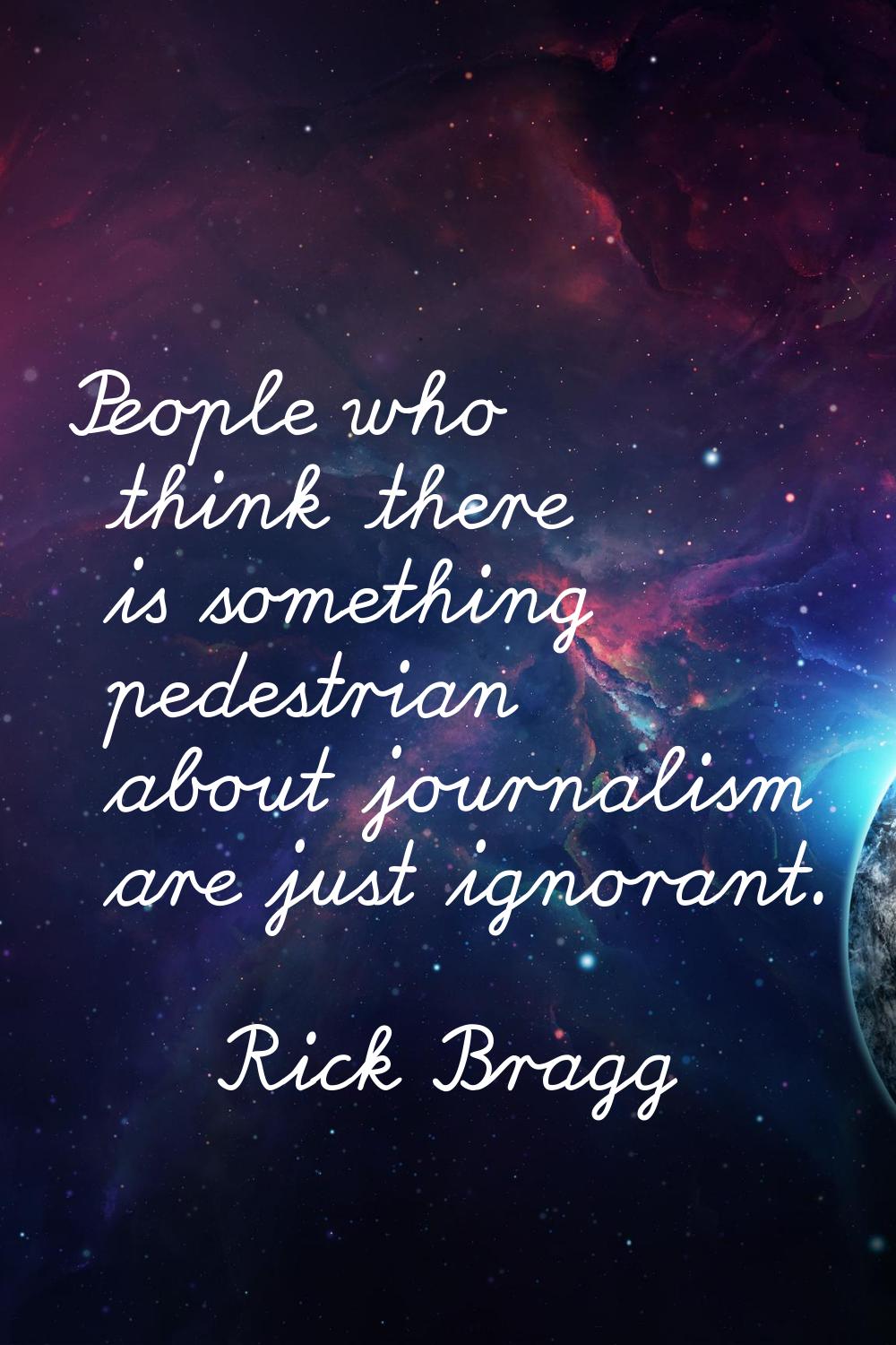 People who think there is something pedestrian about journalism are just ignorant.
