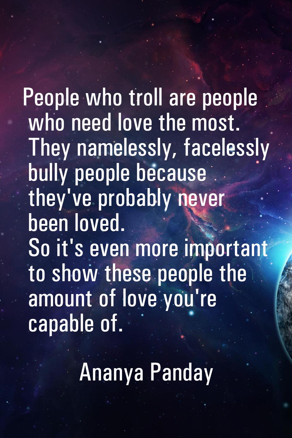 People who troll are people who need love the most. They namelessly, facelessly bully people becaus