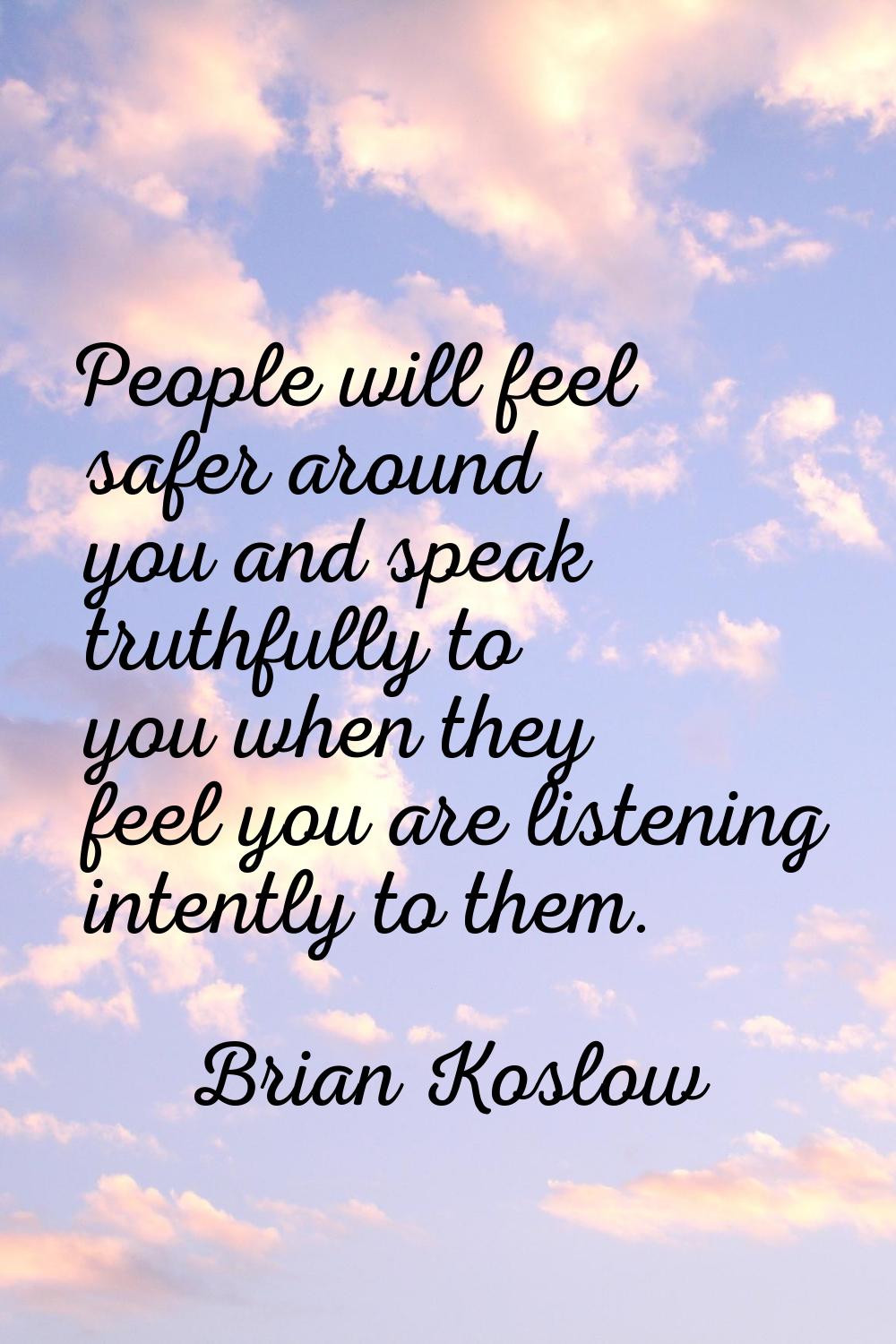 People will feel safer around you and speak truthfully to you when they feel you are listening inte