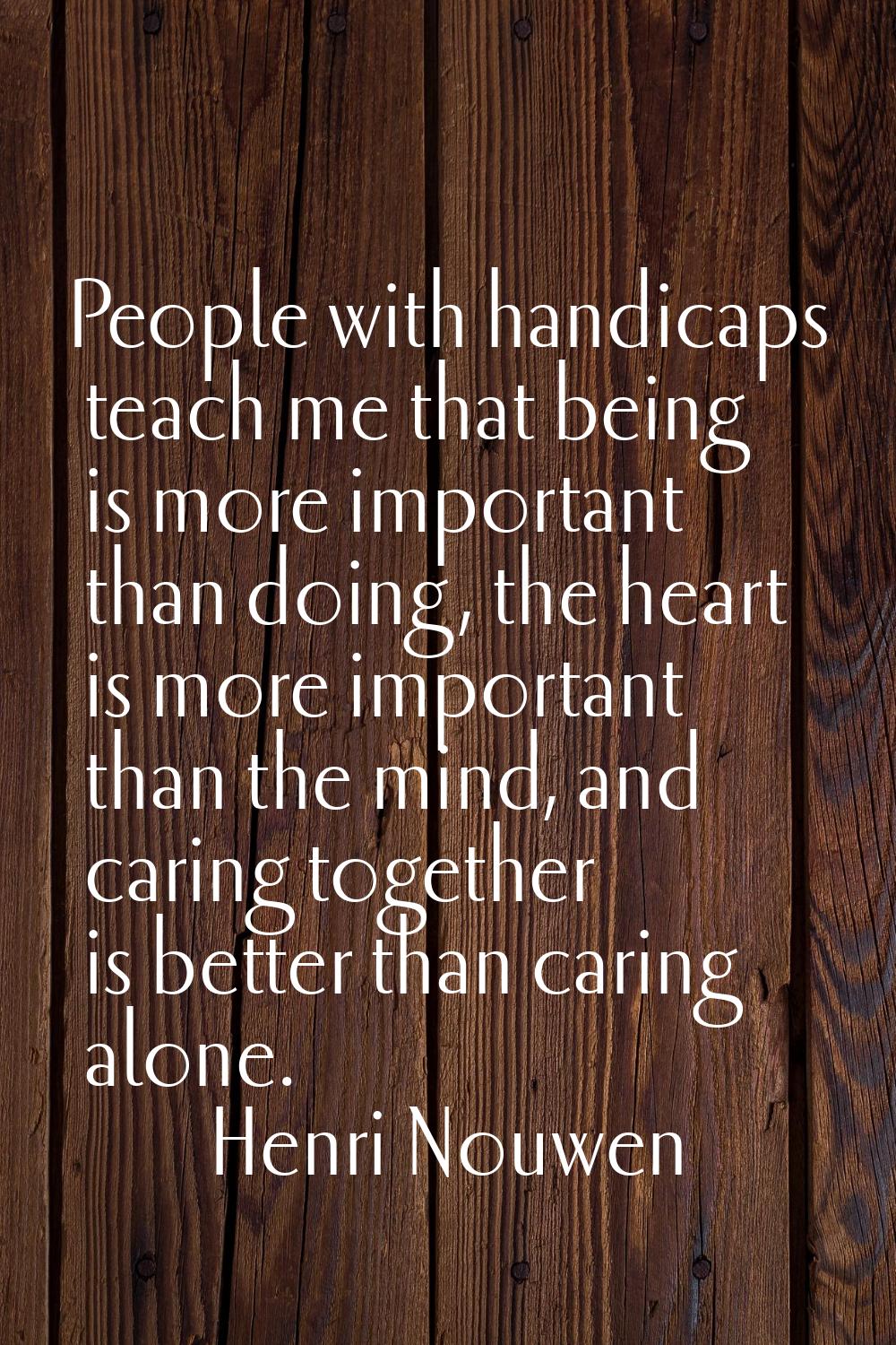 People with handicaps teach me that being is more important than doing, the heart is more important