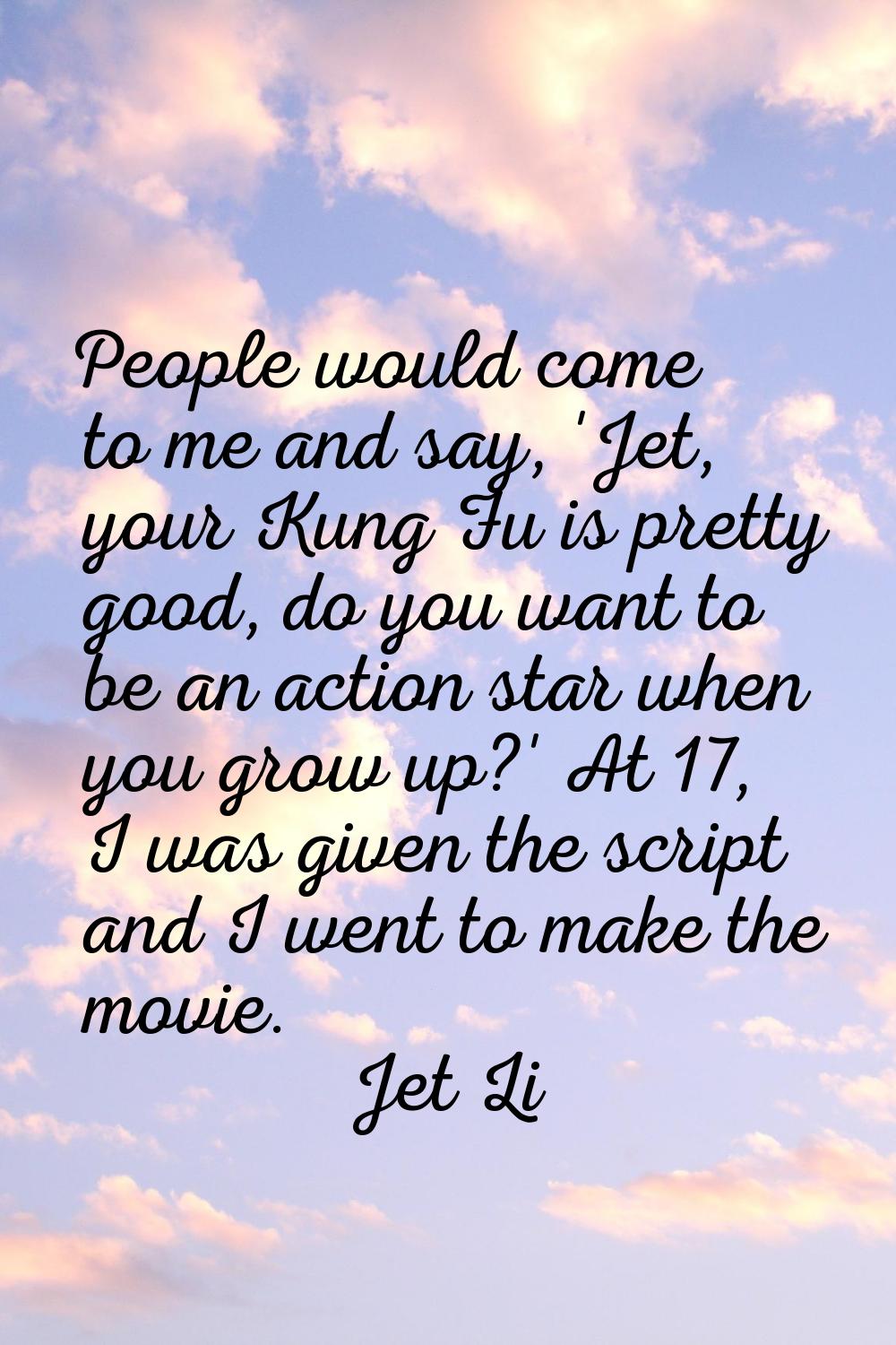 People would come to me and say, 'Jet, your Kung Fu is pretty good, do you want to be an action sta