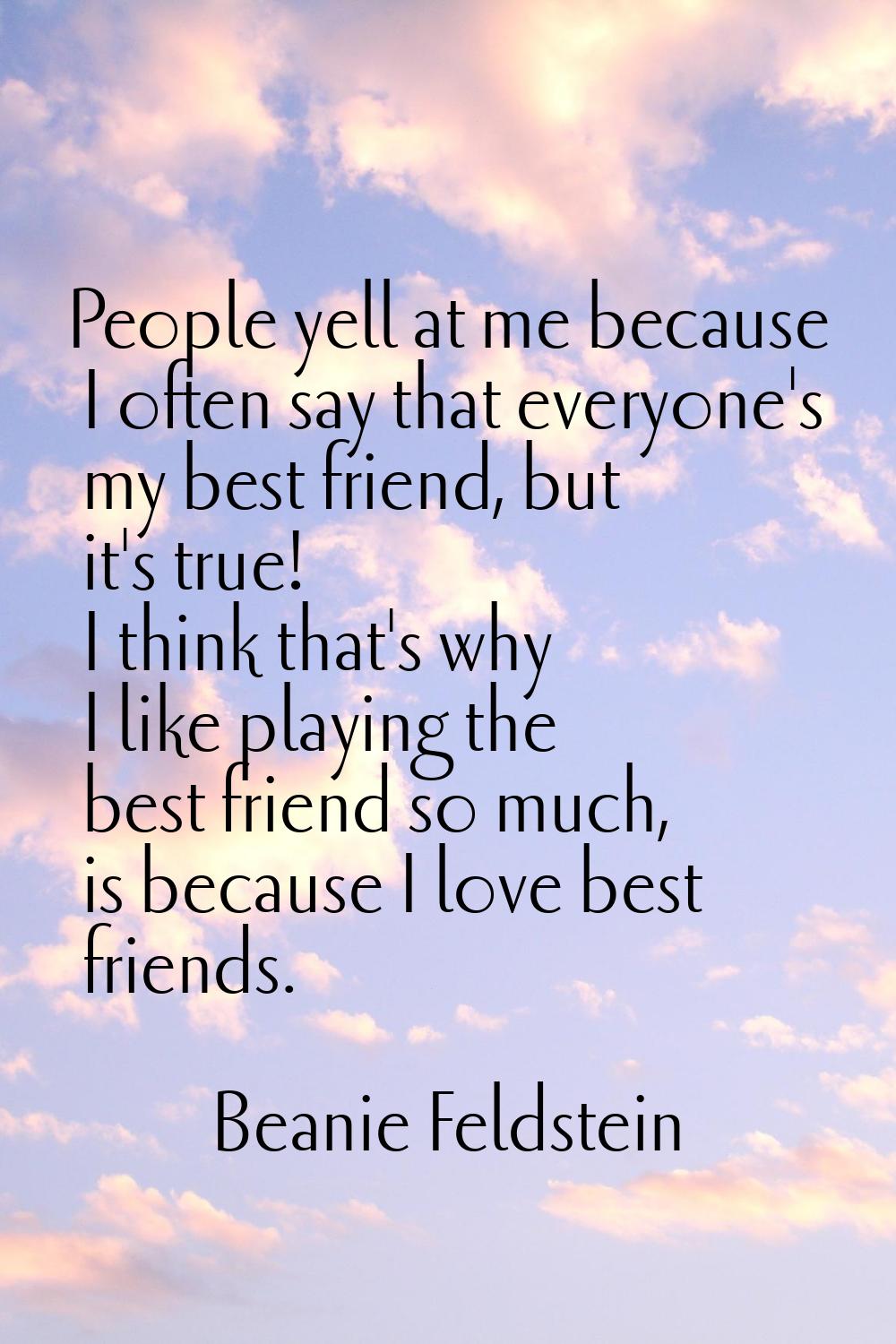 People yell at me because I often say that everyone's my best friend, but it's true! I think that's