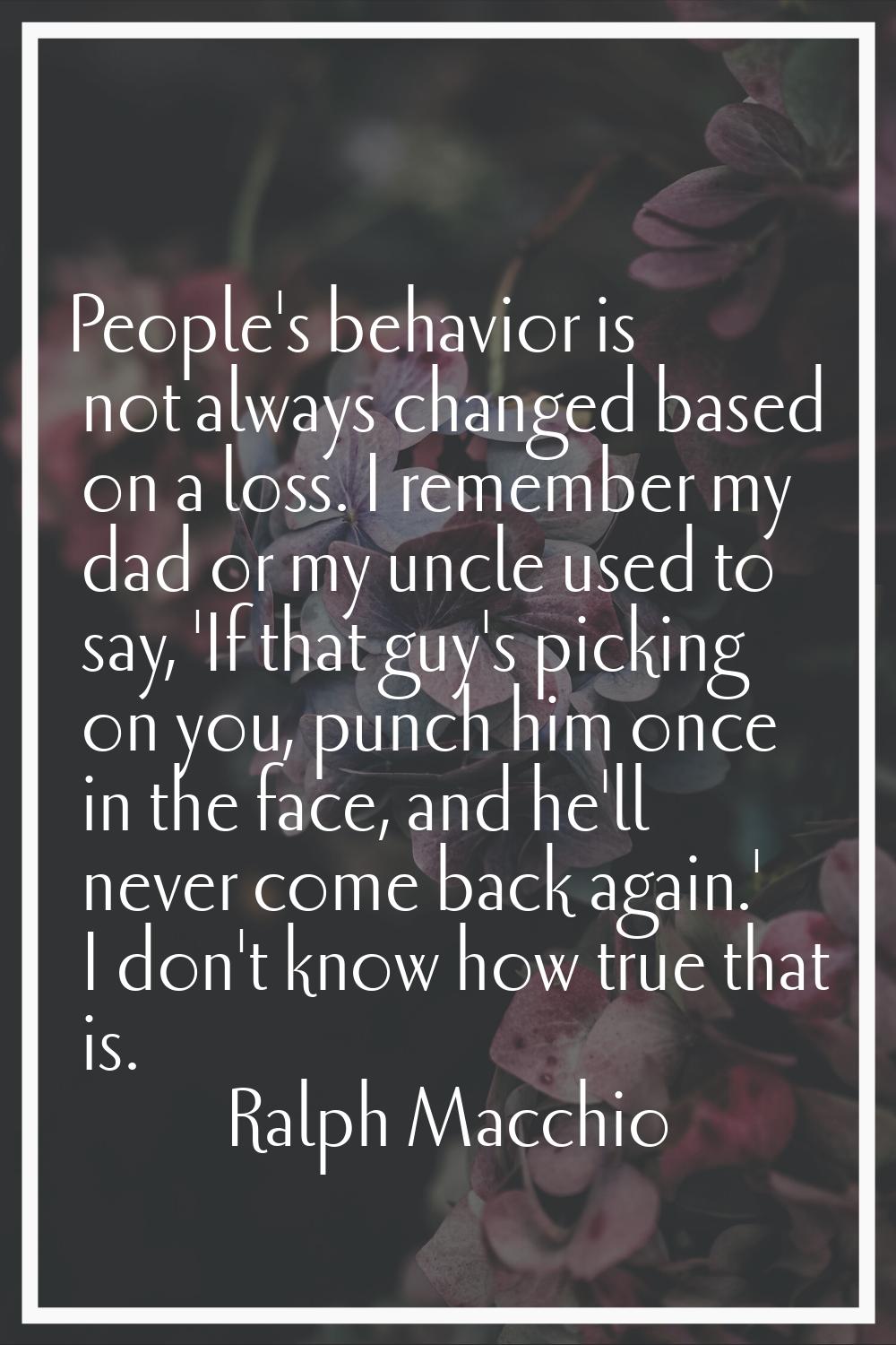 People's behavior is not always changed based on a loss. I remember my dad or my uncle used to say,
