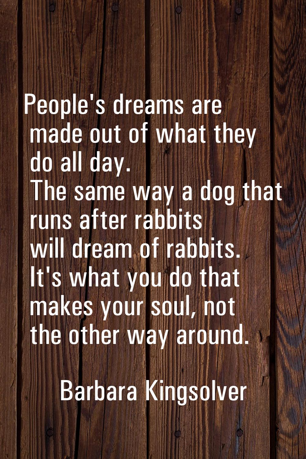 People's dreams are made out of what they do all day. The same way a dog that runs after rabbits wi