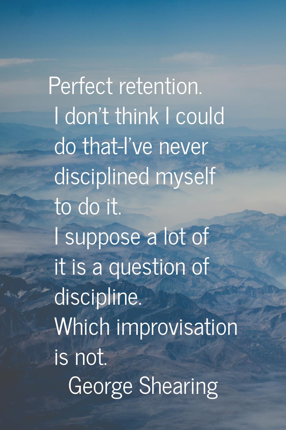 Perfect retention. I don't think I could do that-I've never disciplined myself to do it. I suppose 