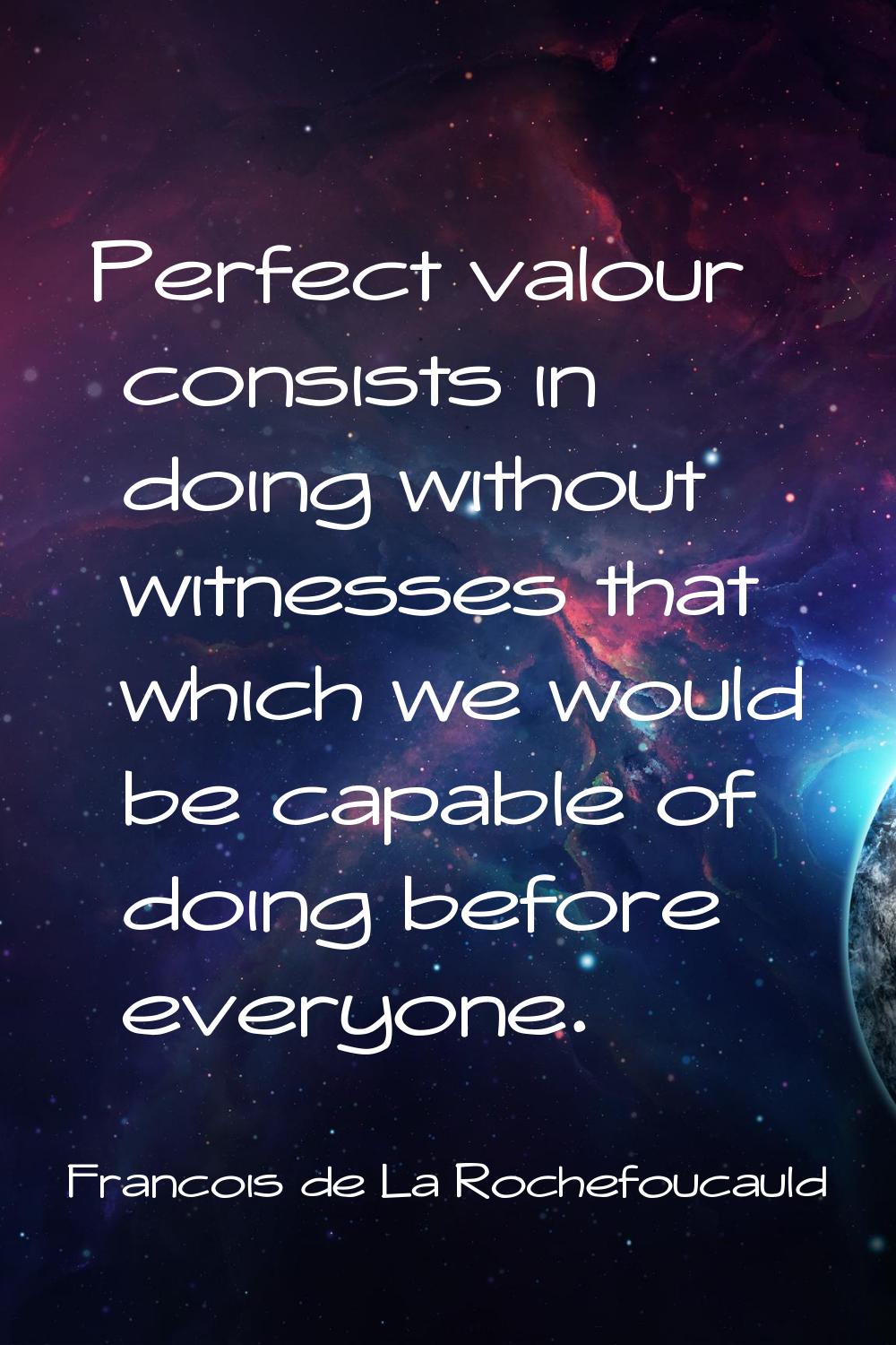 Perfect valour consists in doing without witnesses that which we would be capable of doing before e