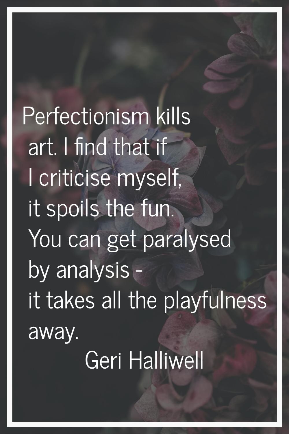 Perfectionism kills art. I find that if I criticise myself, it spoils the fun. You can get paralyse