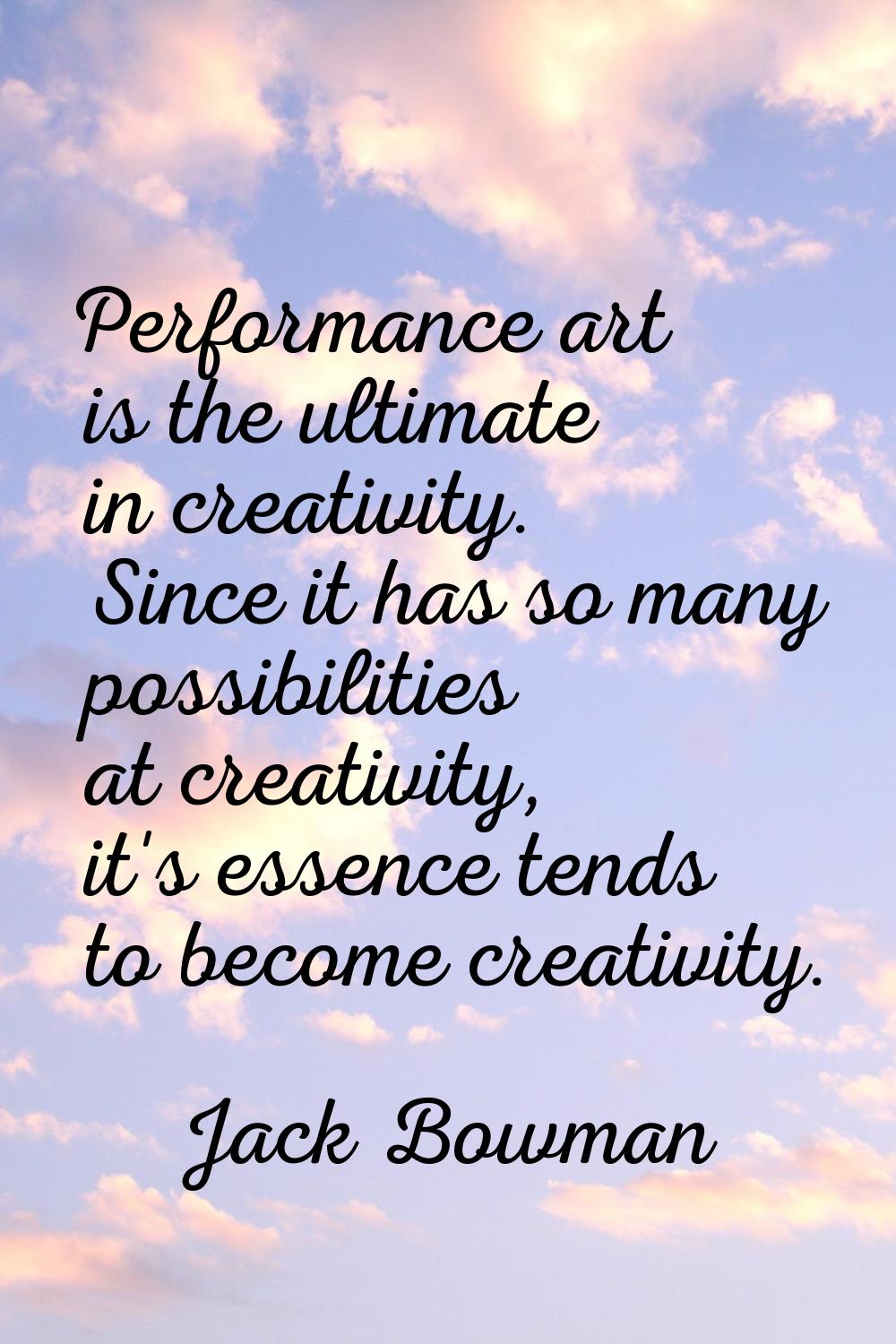 Performance art is the ultimate in creativity. Since it has so many possibilities at creativity, it