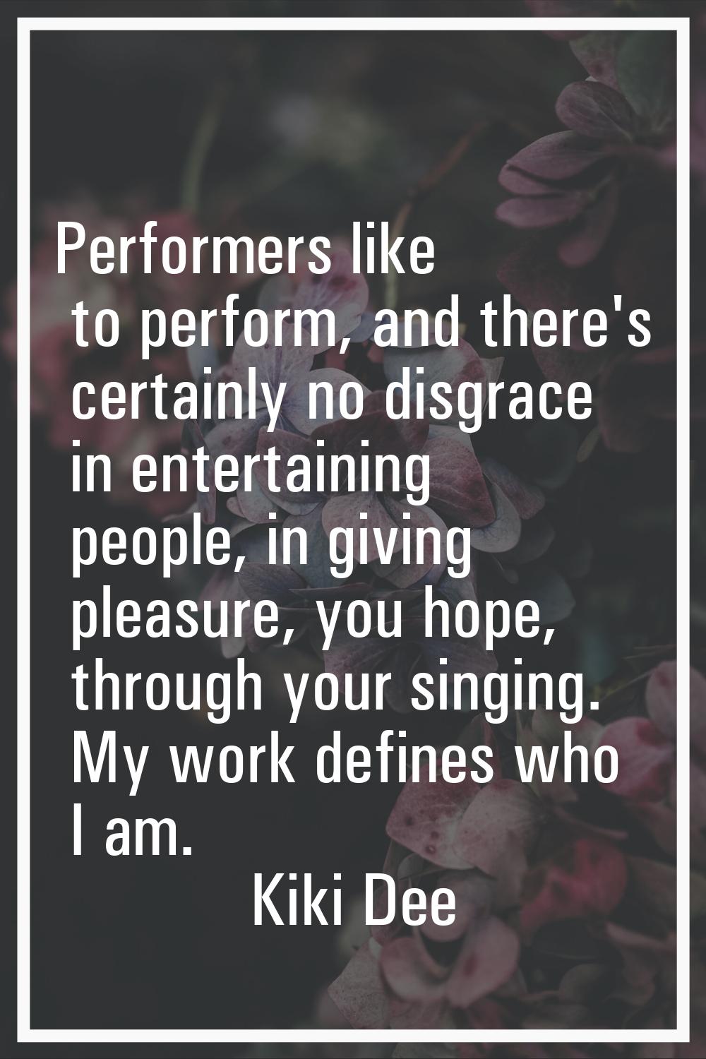 Performers like to perform, and there's certainly no disgrace in entertaining people, in giving ple