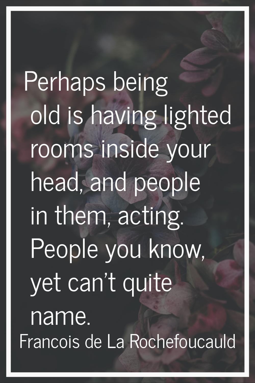 Perhaps being old is having lighted rooms inside your head, and people in them, acting. People you 