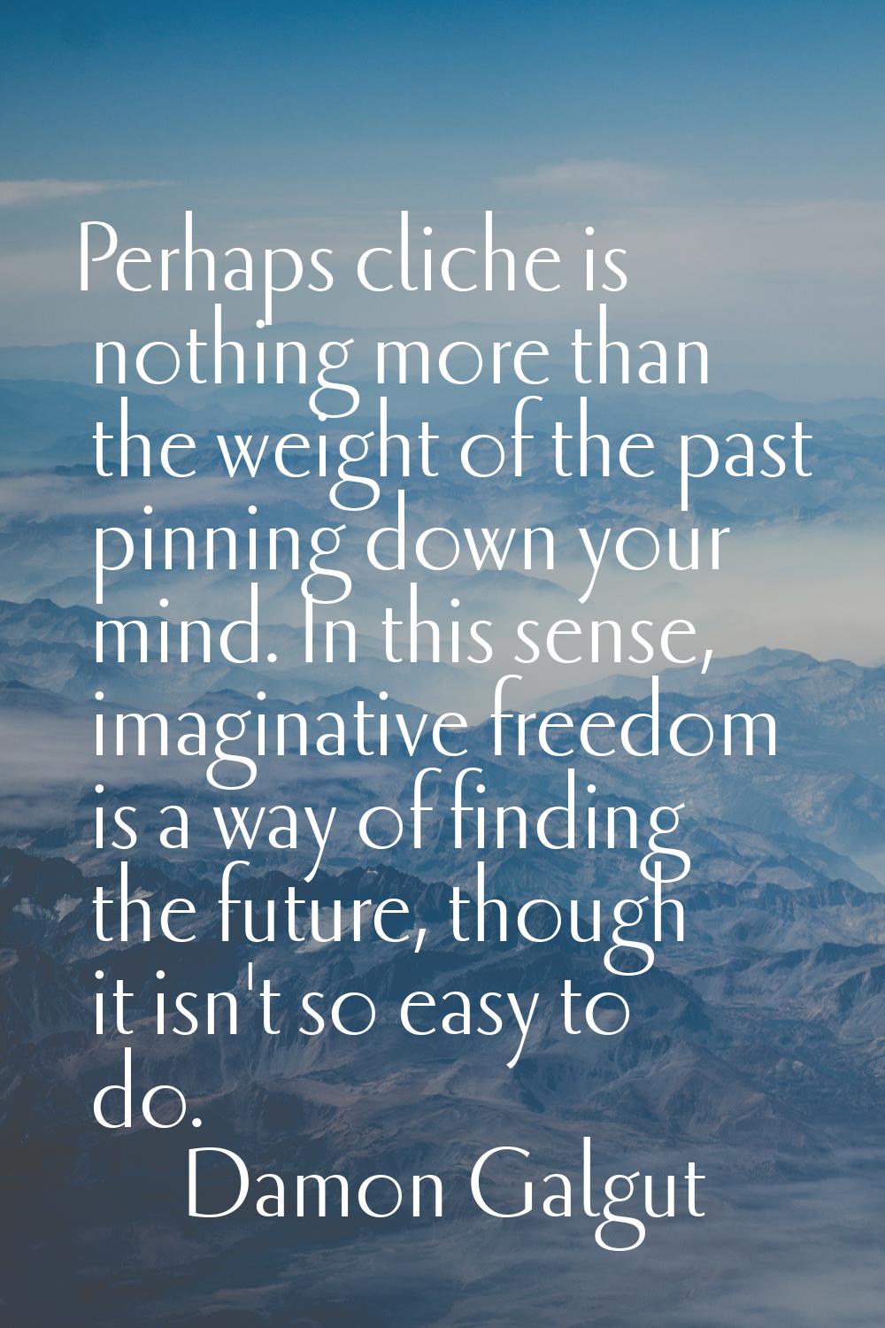 Perhaps cliche is nothing more than the weight of the past pinning down your mind. In this sense, i
