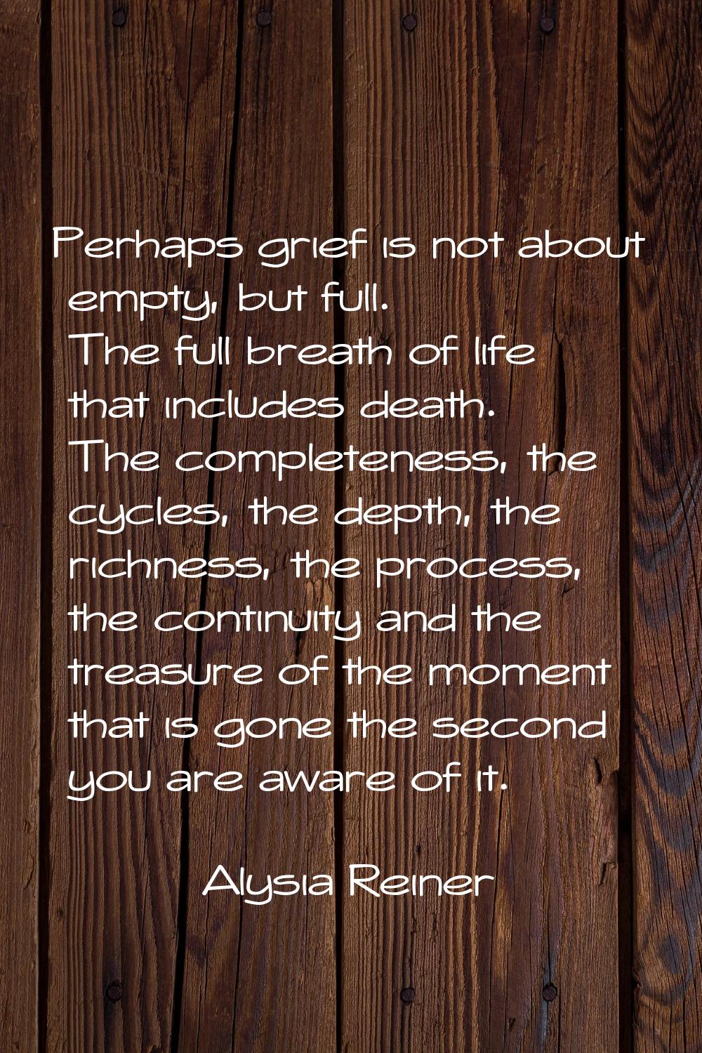 Perhaps grief is not about empty, but full. The full breath of life that includes death. The comple