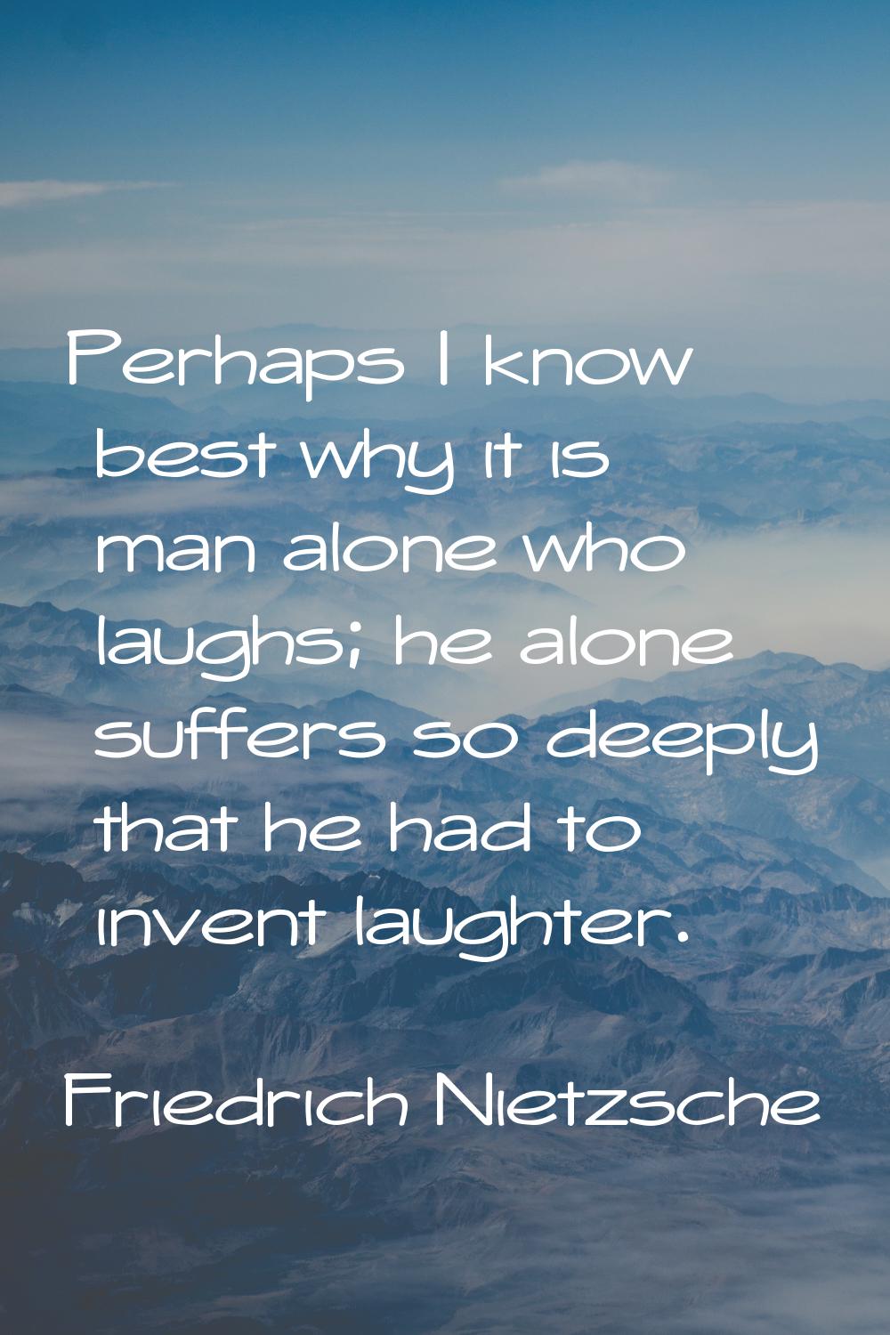 Perhaps I know best why it is man alone who laughs; he alone suffers so deeply that he had to inven