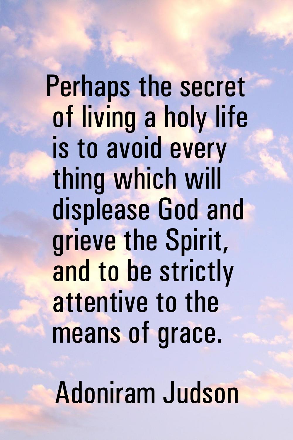 Perhaps the secret of living a holy life is to avoid every thing which will displease God and griev
