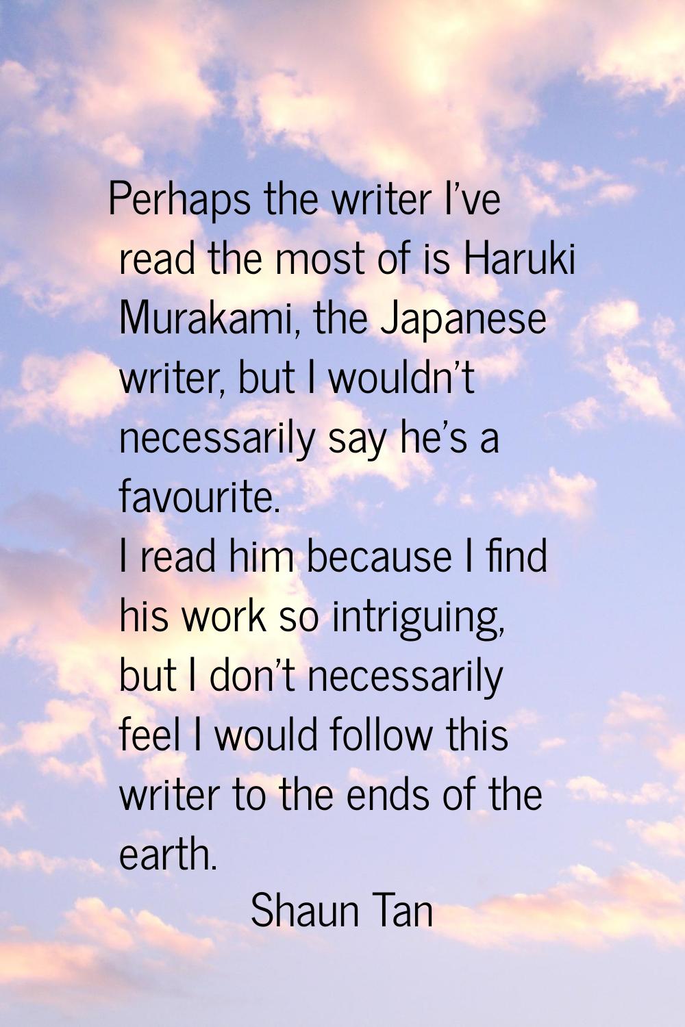 Perhaps the writer I've read the most of is Haruki Murakami, the Japanese writer, but I wouldn't ne