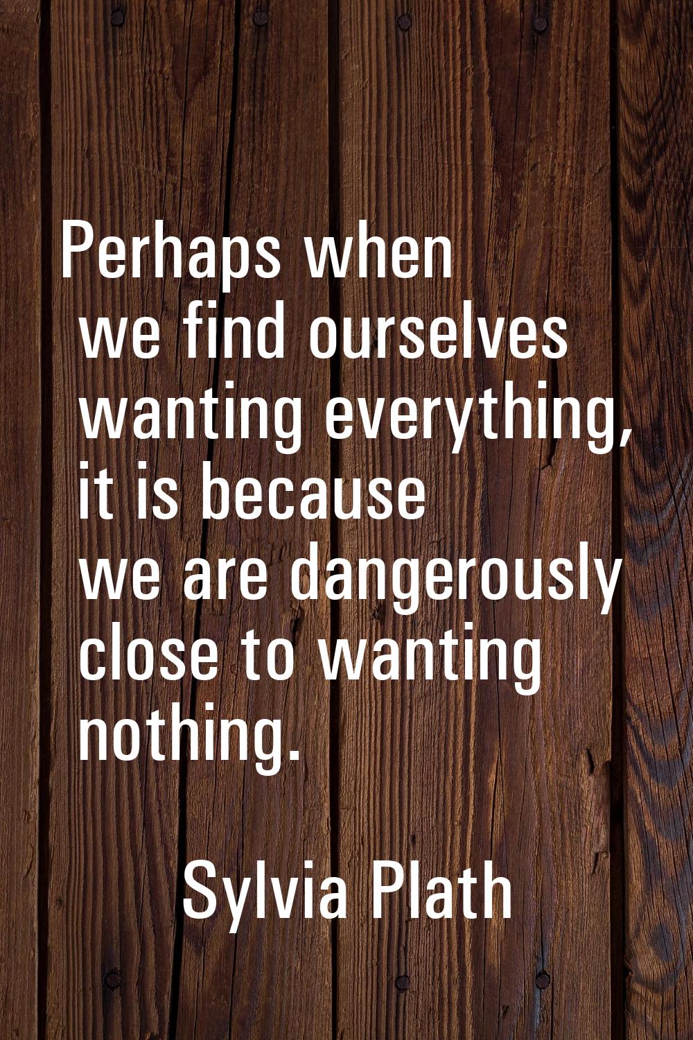 Perhaps when we find ourselves wanting everything, it is because we are dangerously close to wantin