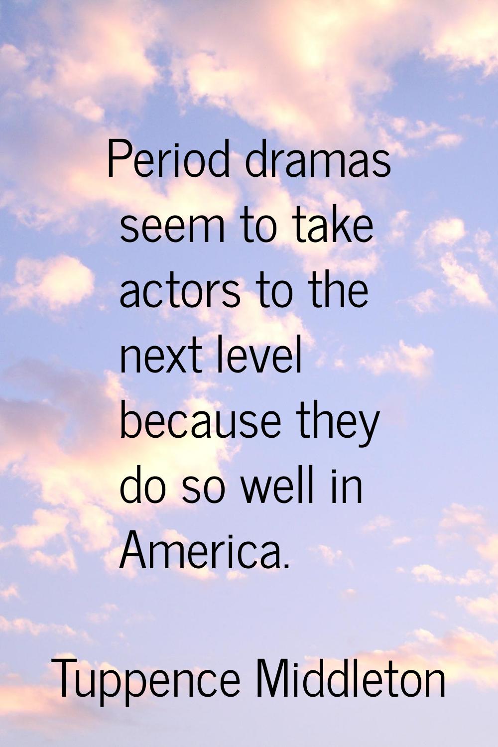Period dramas seem to take actors to the next level because they do so well in America.
