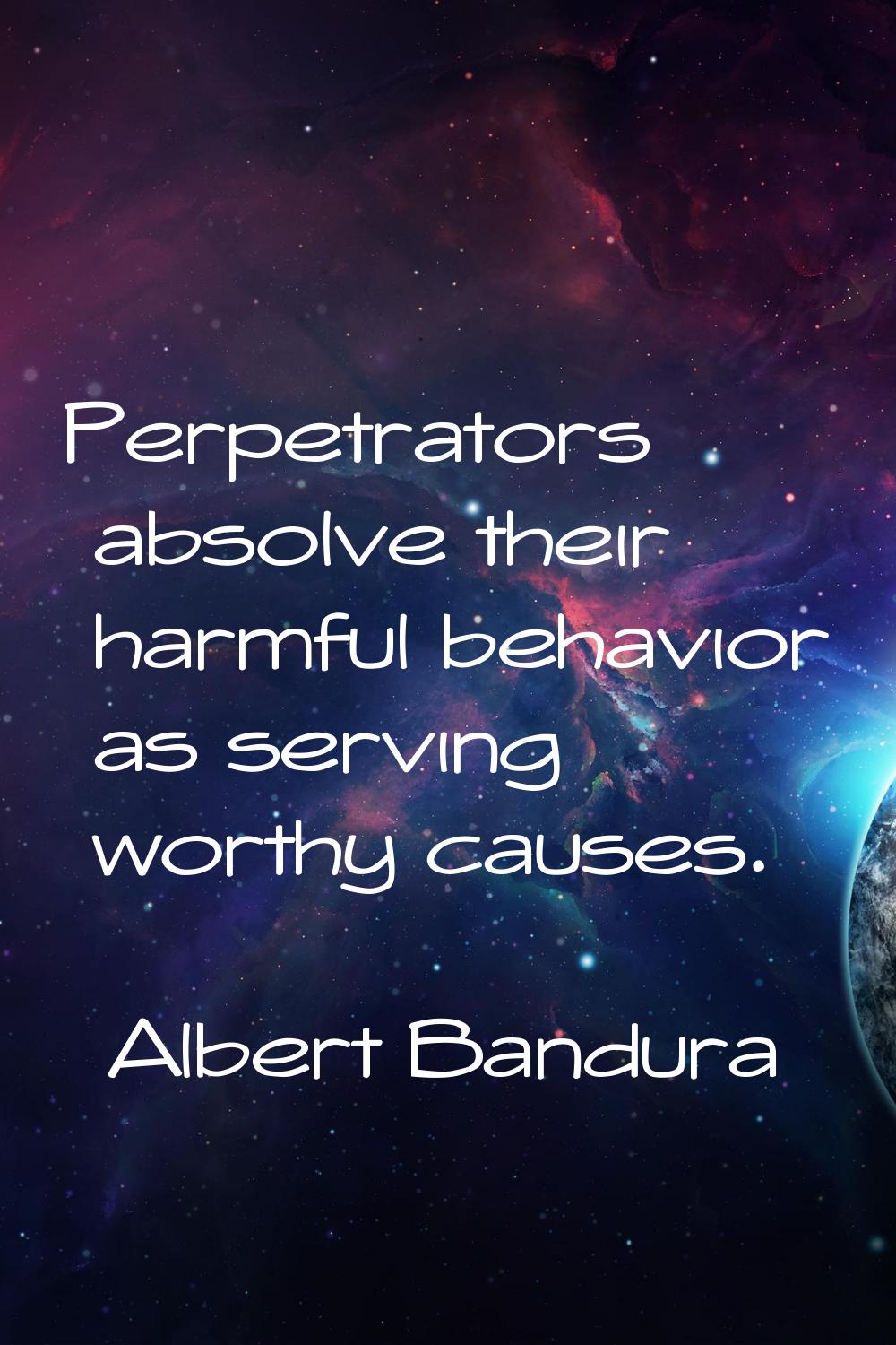 Perpetrators absolve their harmful behavior as serving worthy causes.