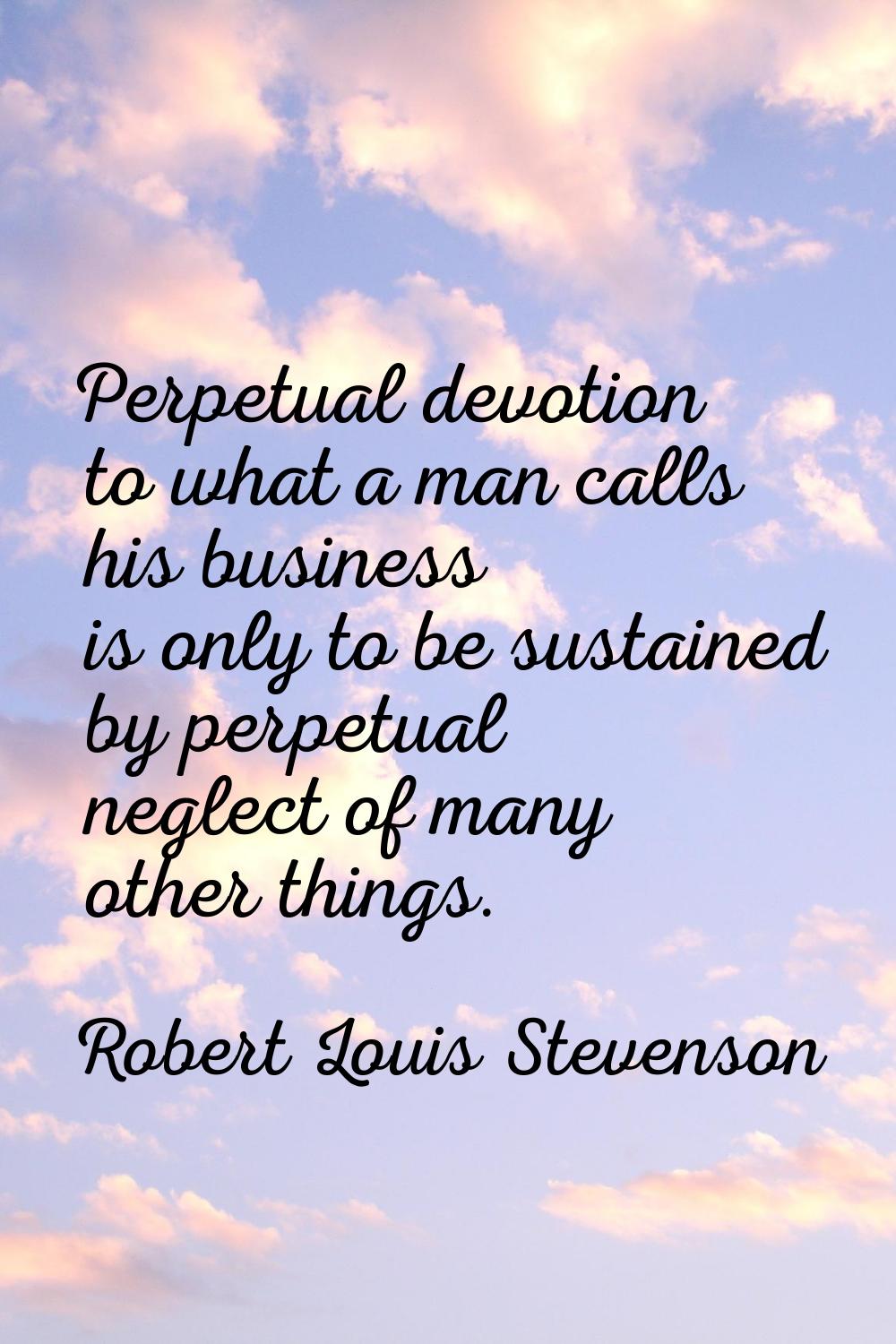 Perpetual devotion to what a man calls his business is only to be sustained by perpetual neglect of