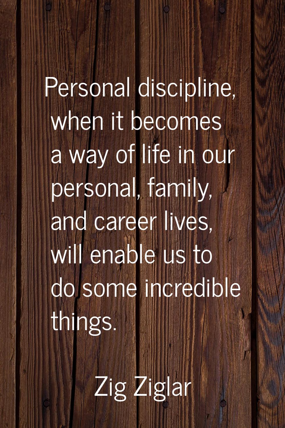 Personal discipline, when it becomes a way of life in our personal, family, and career lives, will 