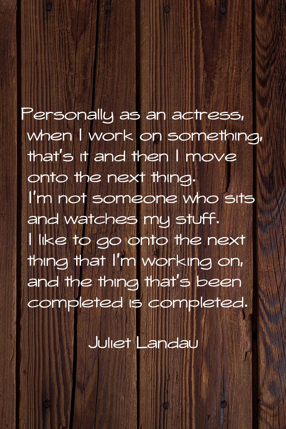 Personally as an actress, when I work on something, that's it and then I move onto the next thing. 