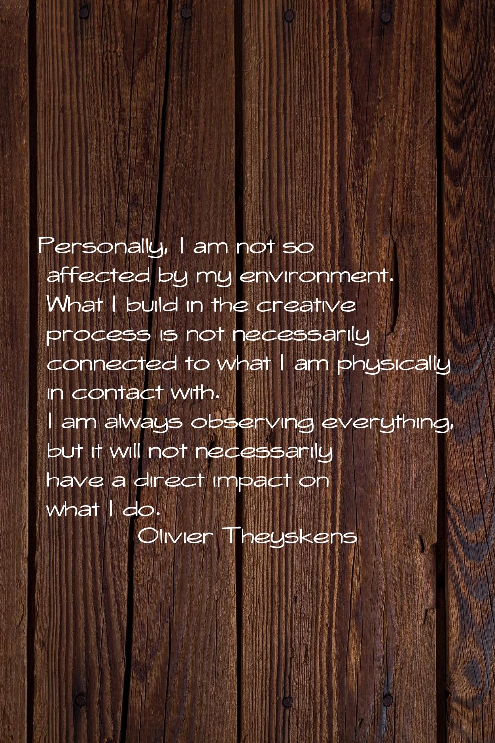 Personally, I am not so affected by my environment. What I build in the creative process is not nec