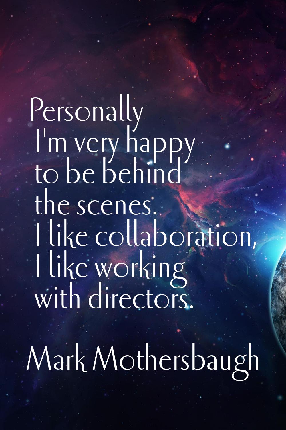 Personally I'm very happy to be behind the scenes. I like collaboration, I like working with direct