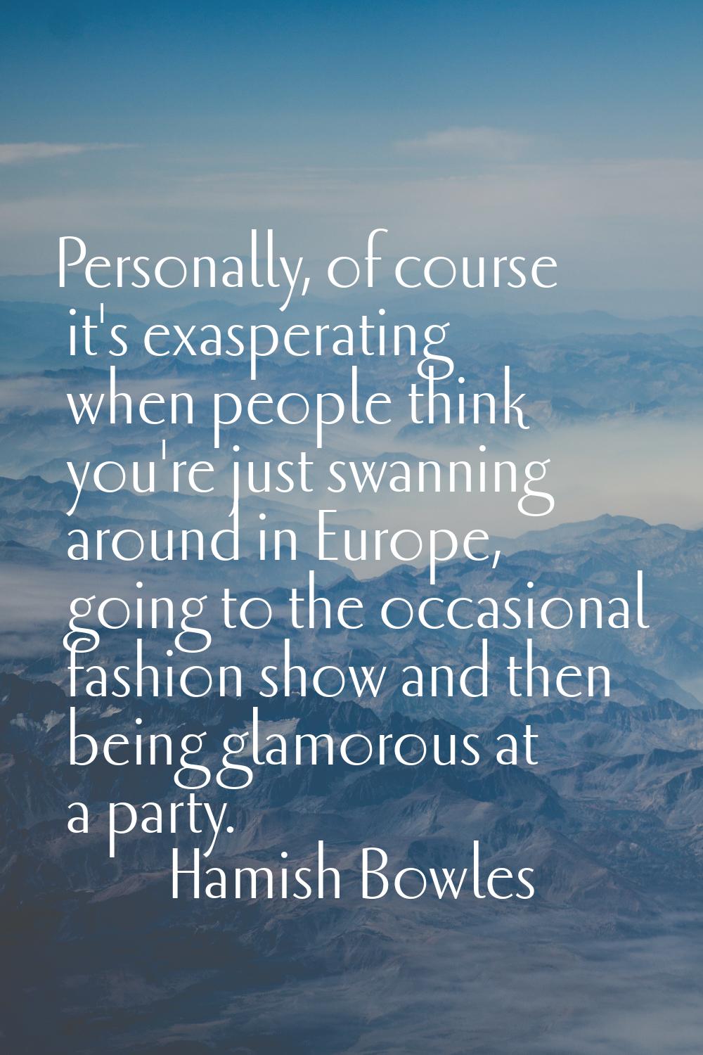 Personally, of course it's exasperating when people think you're just swanning around in Europe, go