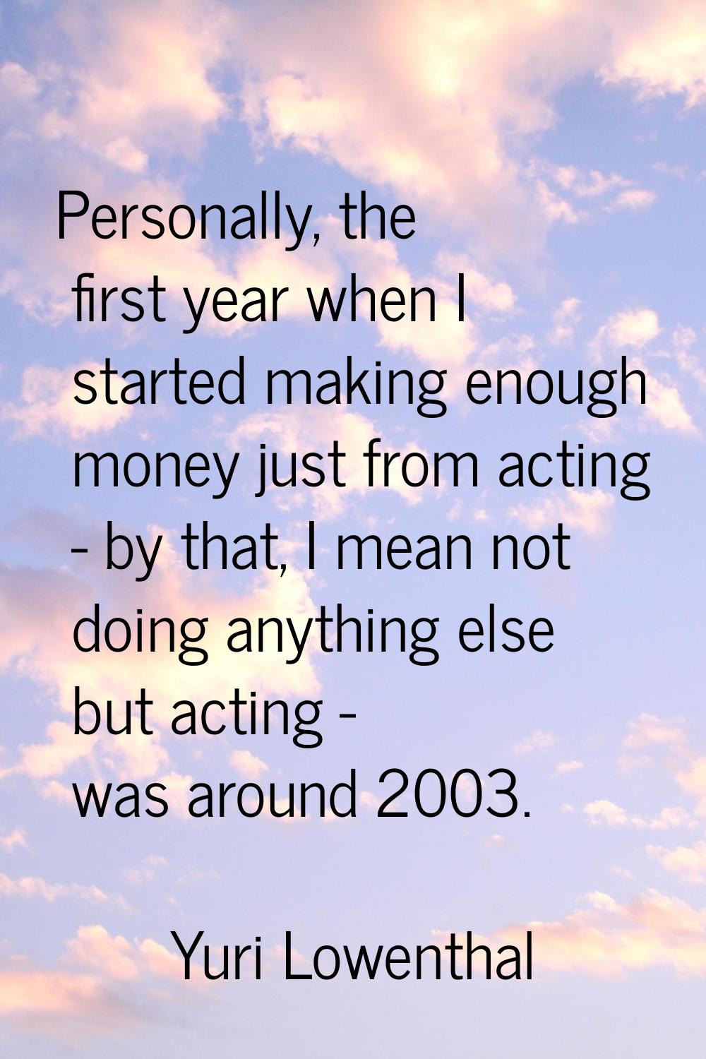 Personally, the first year when I started making enough money just from acting - by that, I mean no
