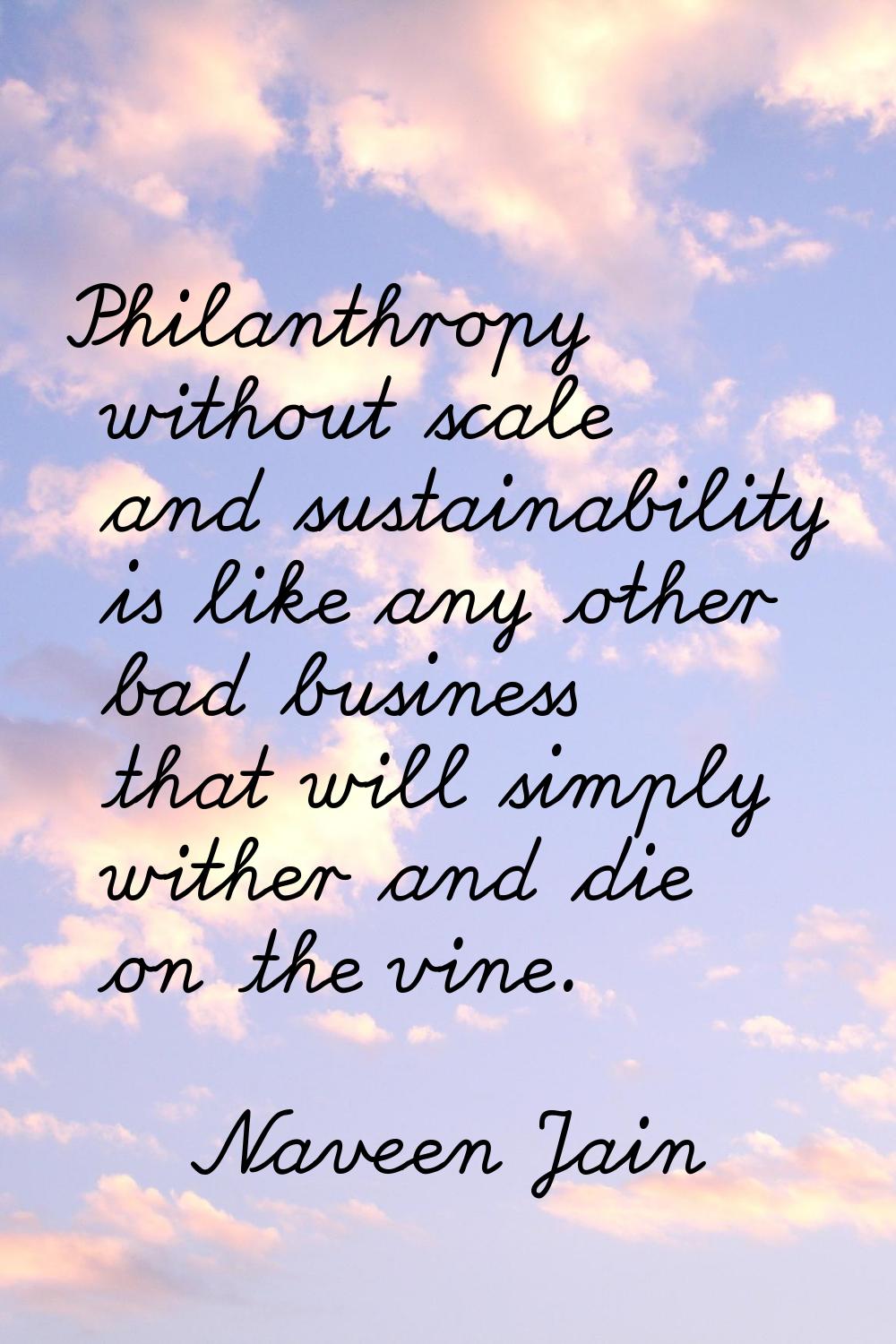 Philanthropy without scale and sustainability is like any other bad business that will simply withe