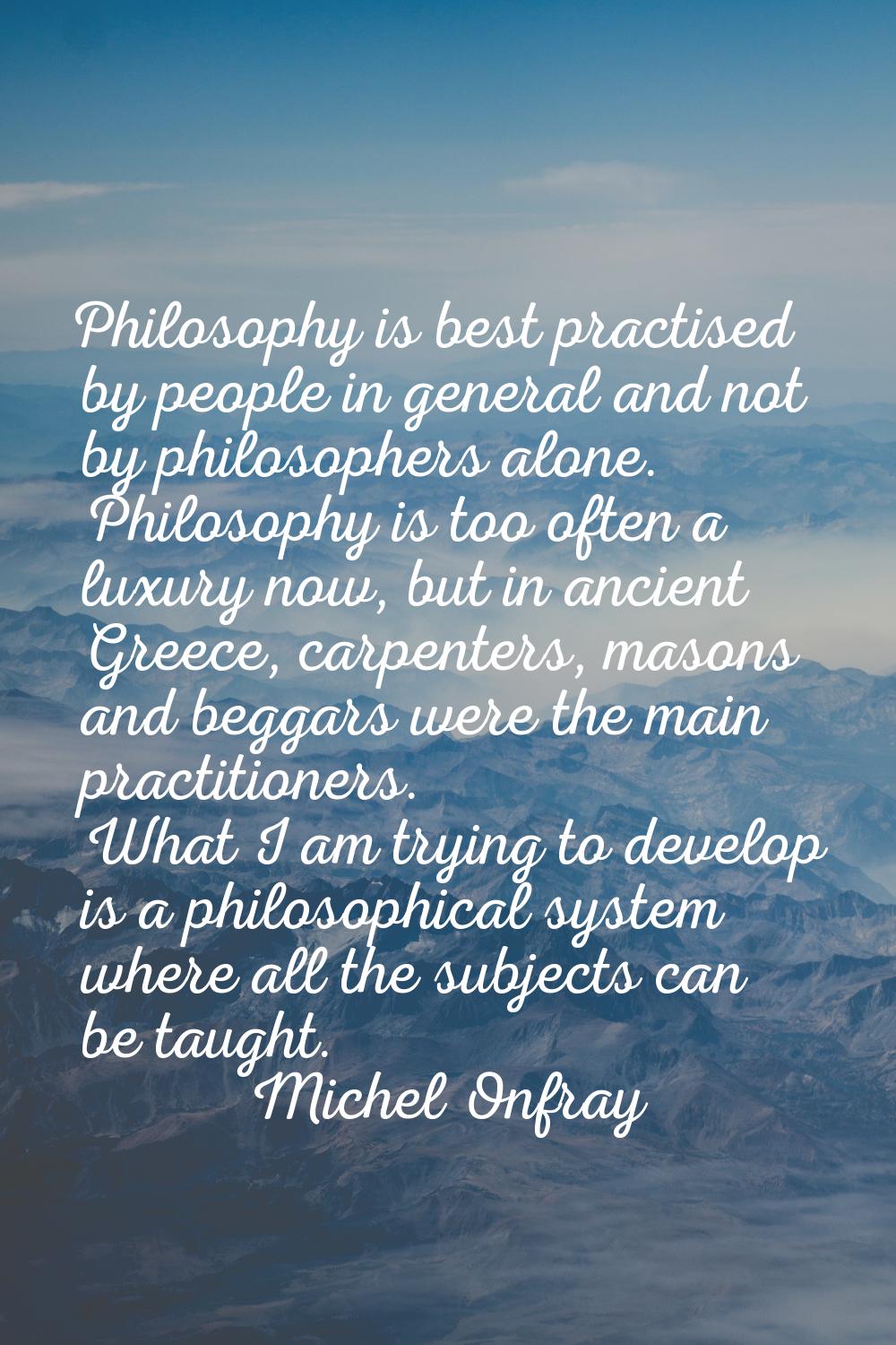 Philosophy is best practised by people in general and not by philosophers alone. Philosophy is too 