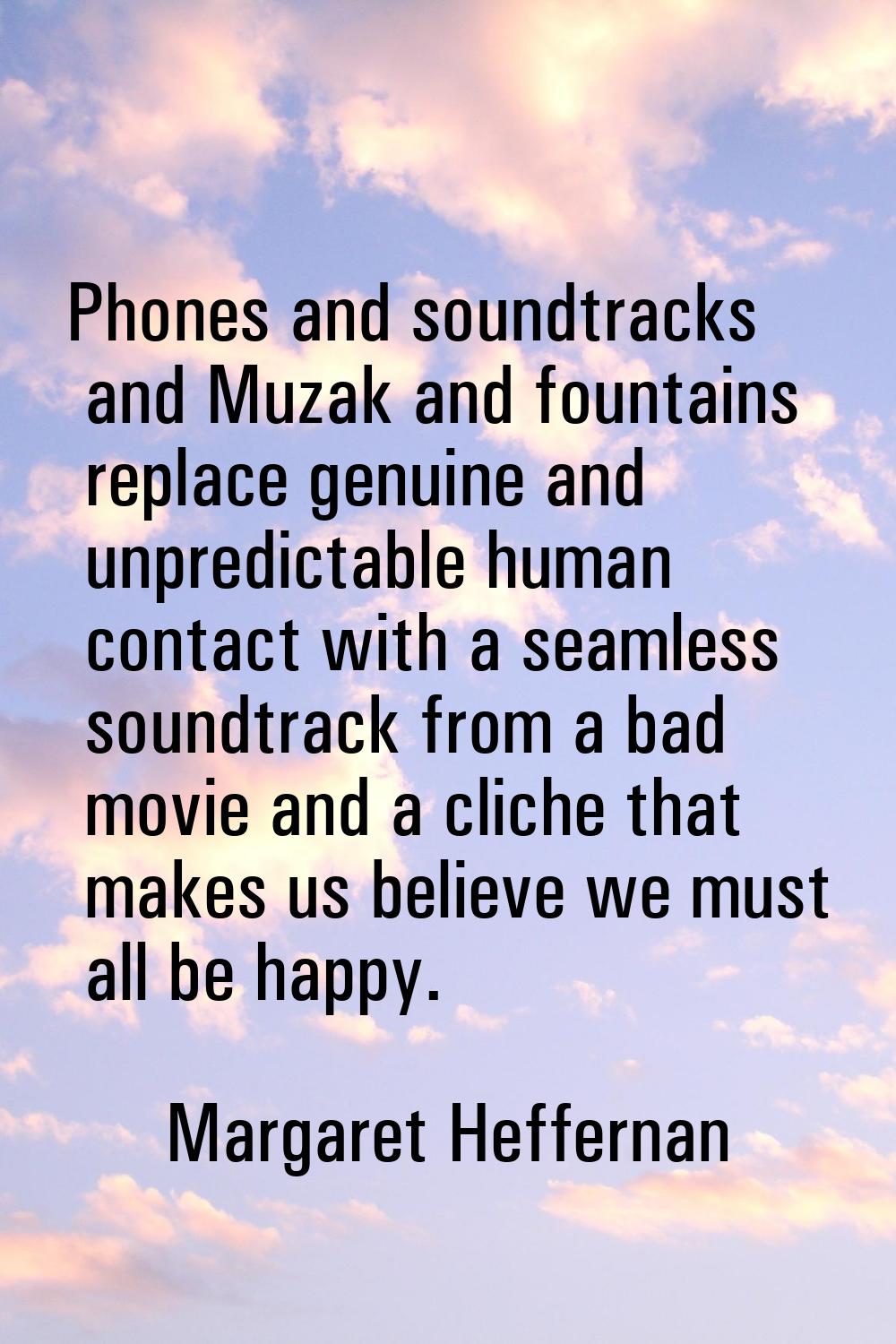 Phones and soundtracks and Muzak and fountains replace genuine and unpredictable human contact with