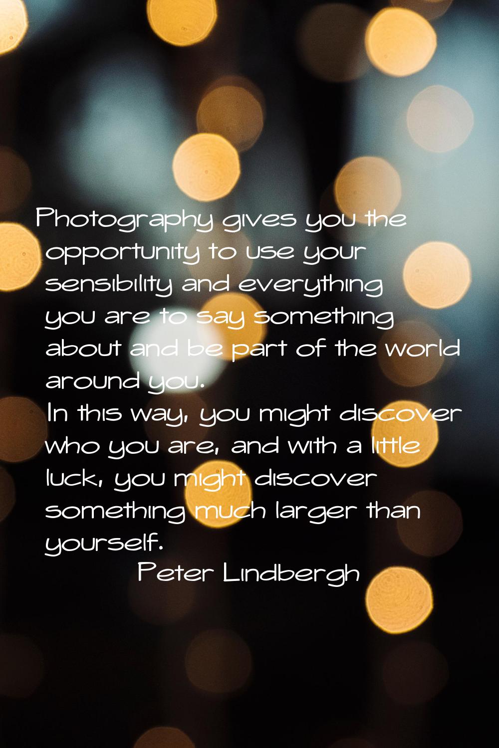 Photography gives you the opportunity to use your sensibility and everything you are to say somethi
