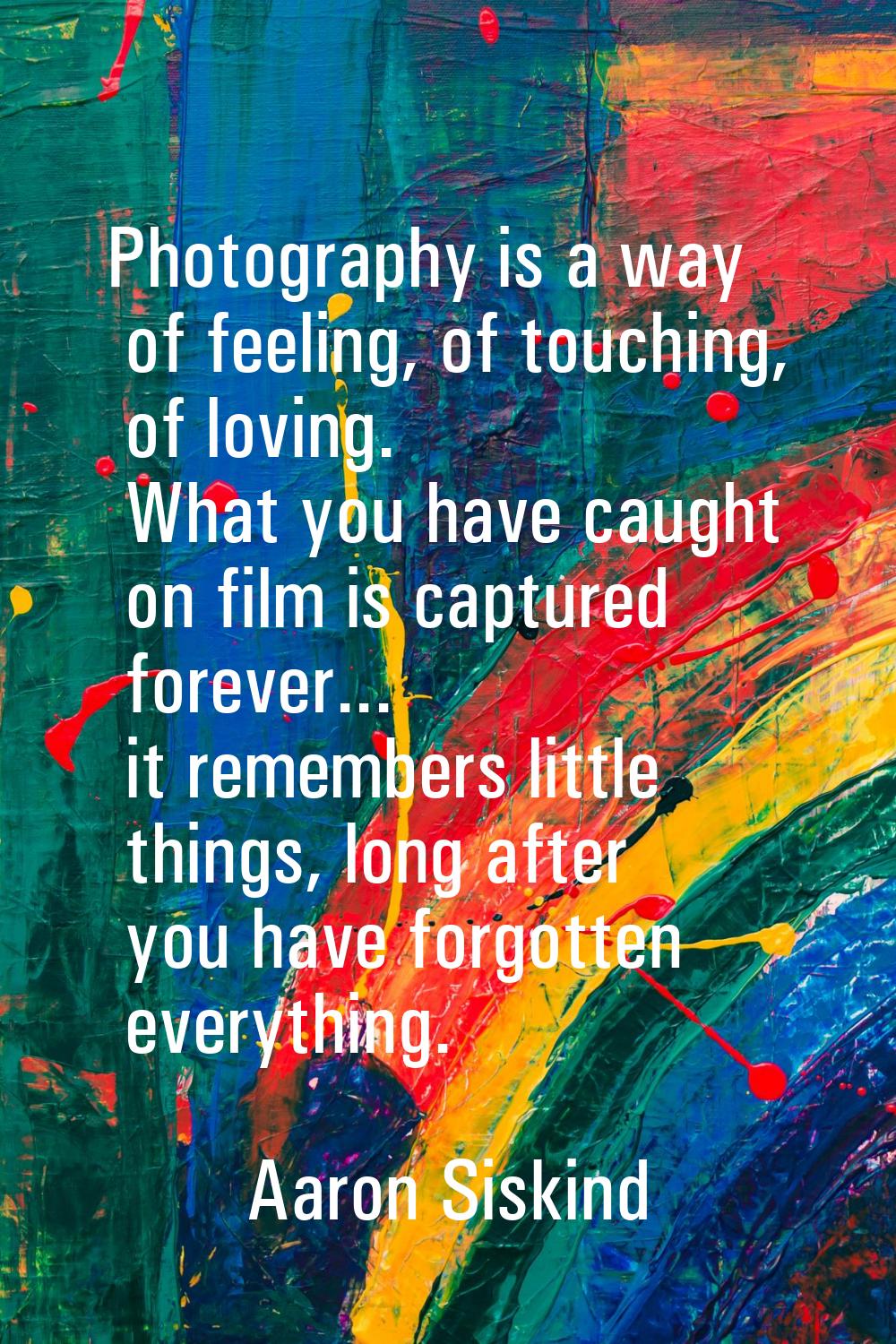 Photography is a way of feeling, of touching, of loving. What you have caught on film is captured f