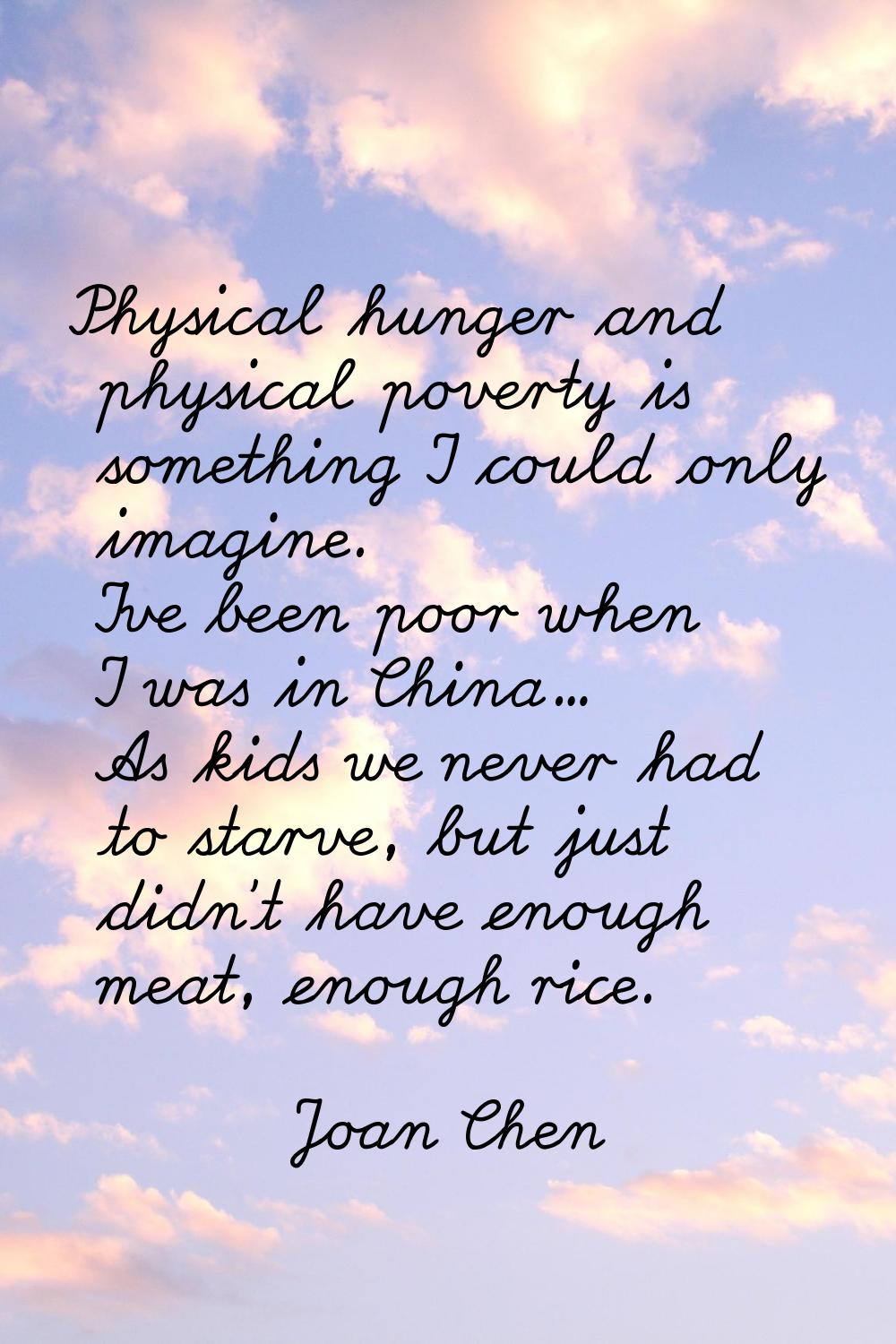 Physical hunger and physical poverty is something I could only imagine. I've been poor when I was i