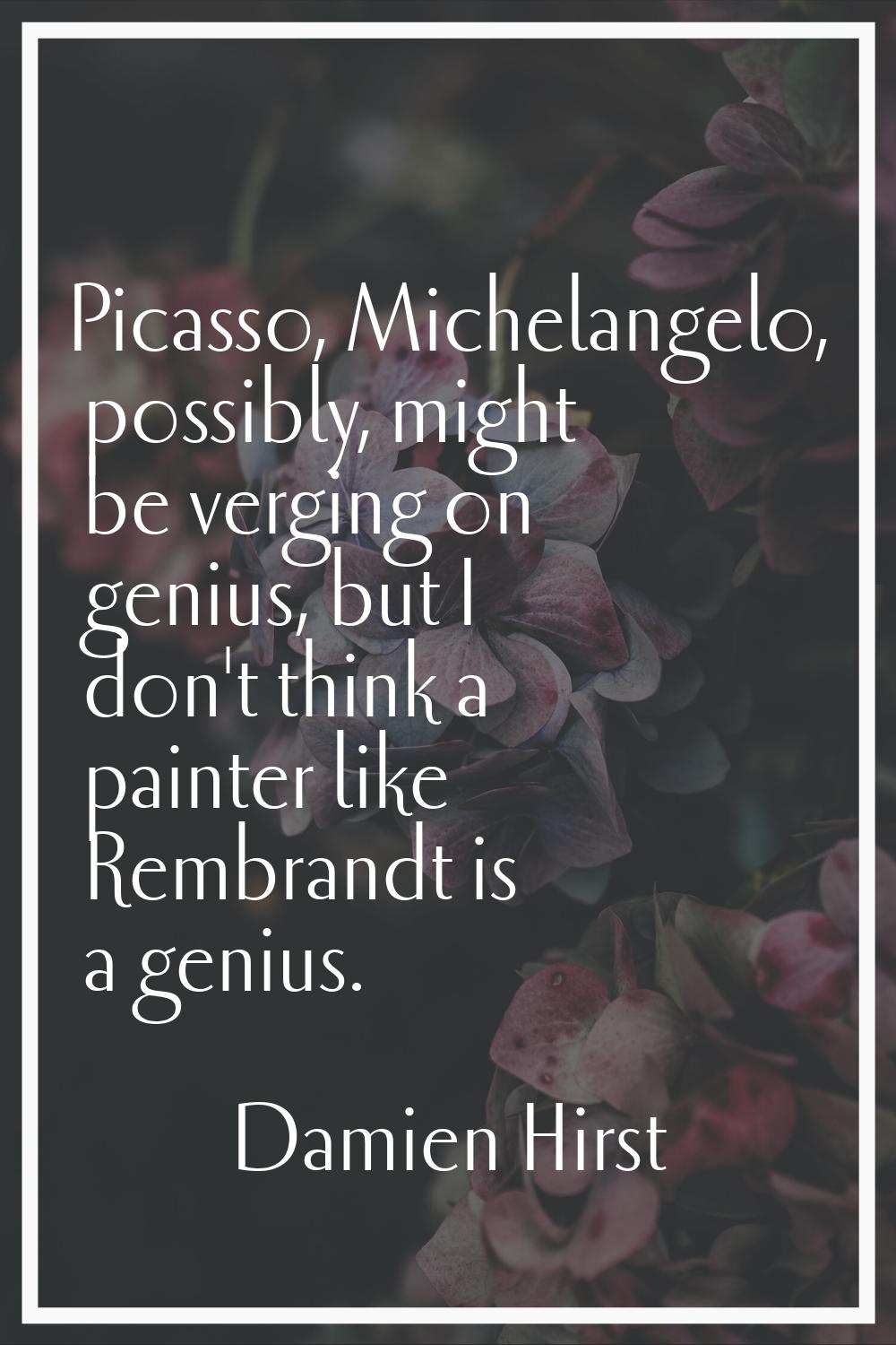 Picasso, Michelangelo, possibly, might be verging on genius, but I don't think a painter like Rembr