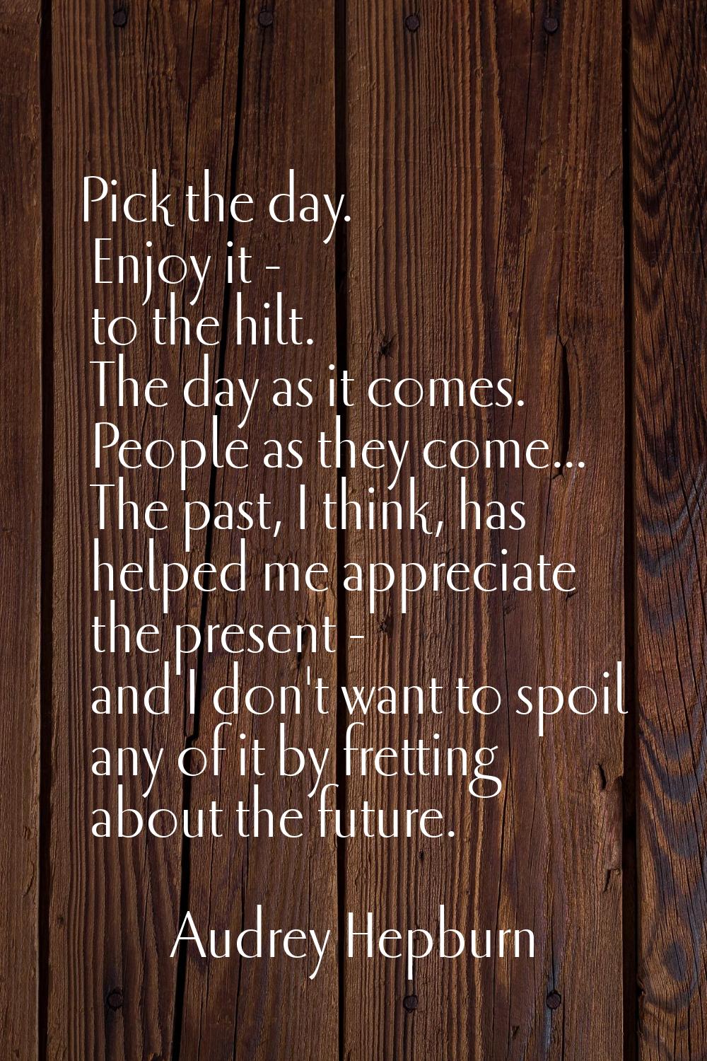 Pick the day. Enjoy it - to the hilt. The day as it comes. People as they come... The past, I think