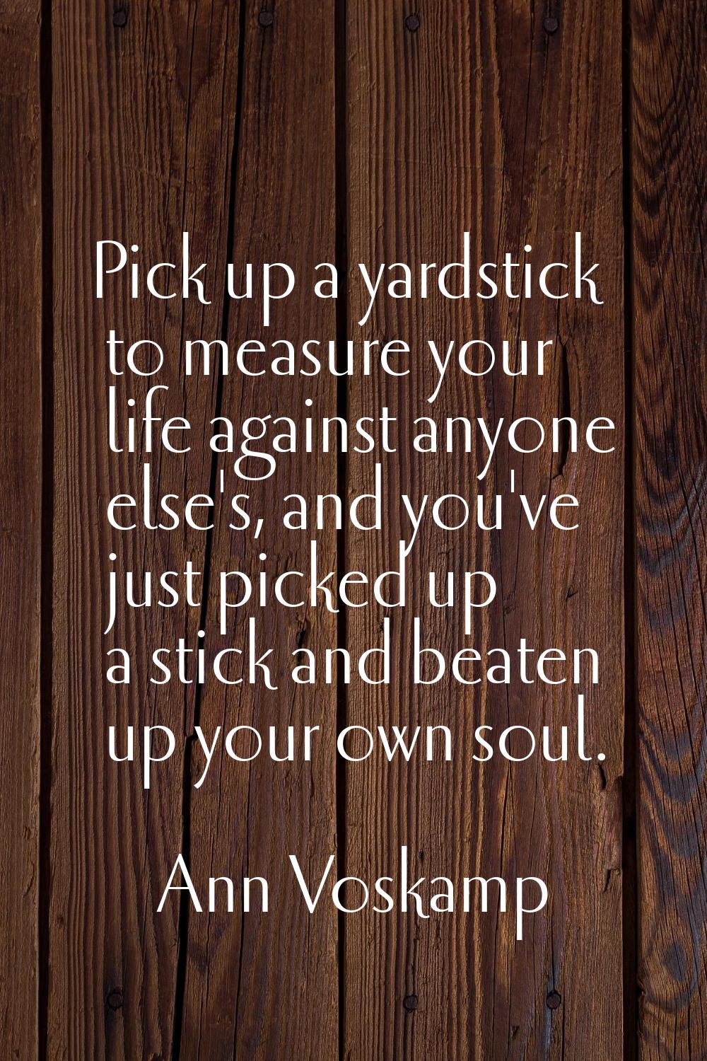 Pick up a yardstick to measure your life against anyone else's, and you've just picked up a stick a