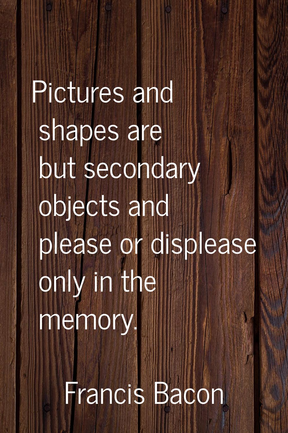 Pictures and shapes are but secondary objects and please or displease only in the memory.