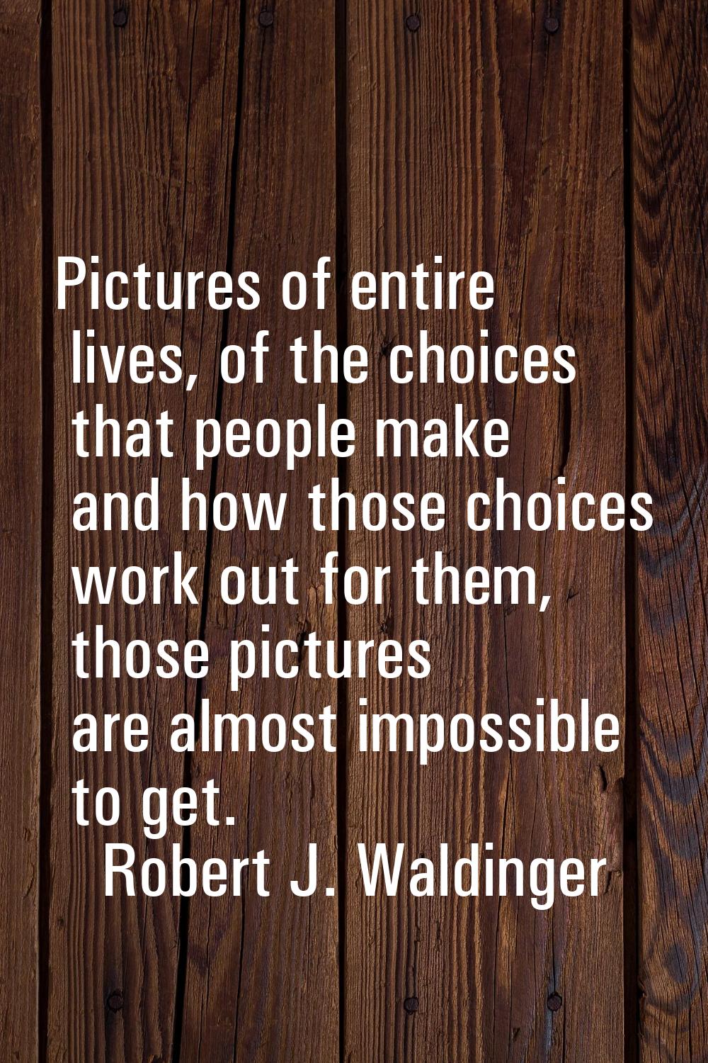 Pictures of entire lives, of the choices that people make and how those choices work out for them, 