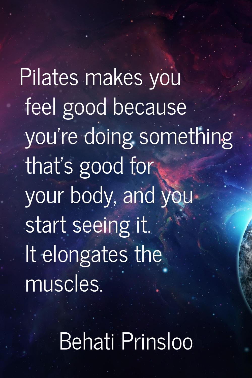 Pilates makes you feel good because you're doing something that's good for your body, and you start