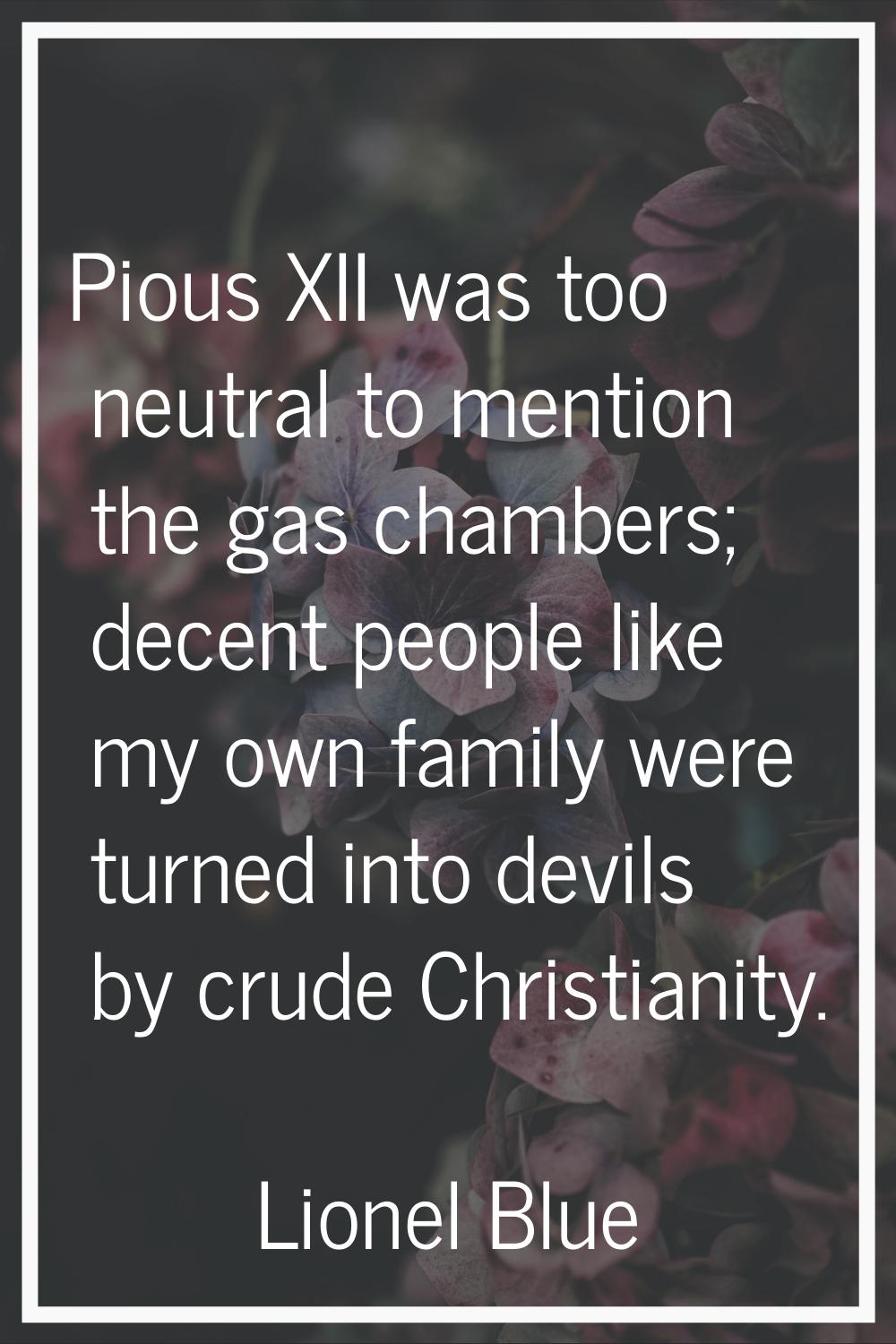 Pious XII was too neutral to mention the gas chambers; decent people like my own family were turned