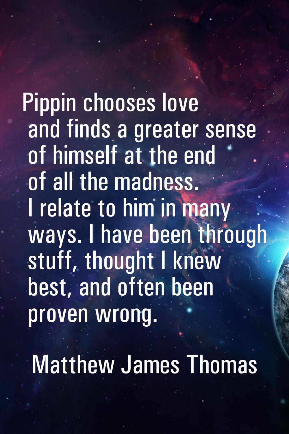 Pippin chooses love and finds a greater sense of himself at the end of all the madness. I relate to