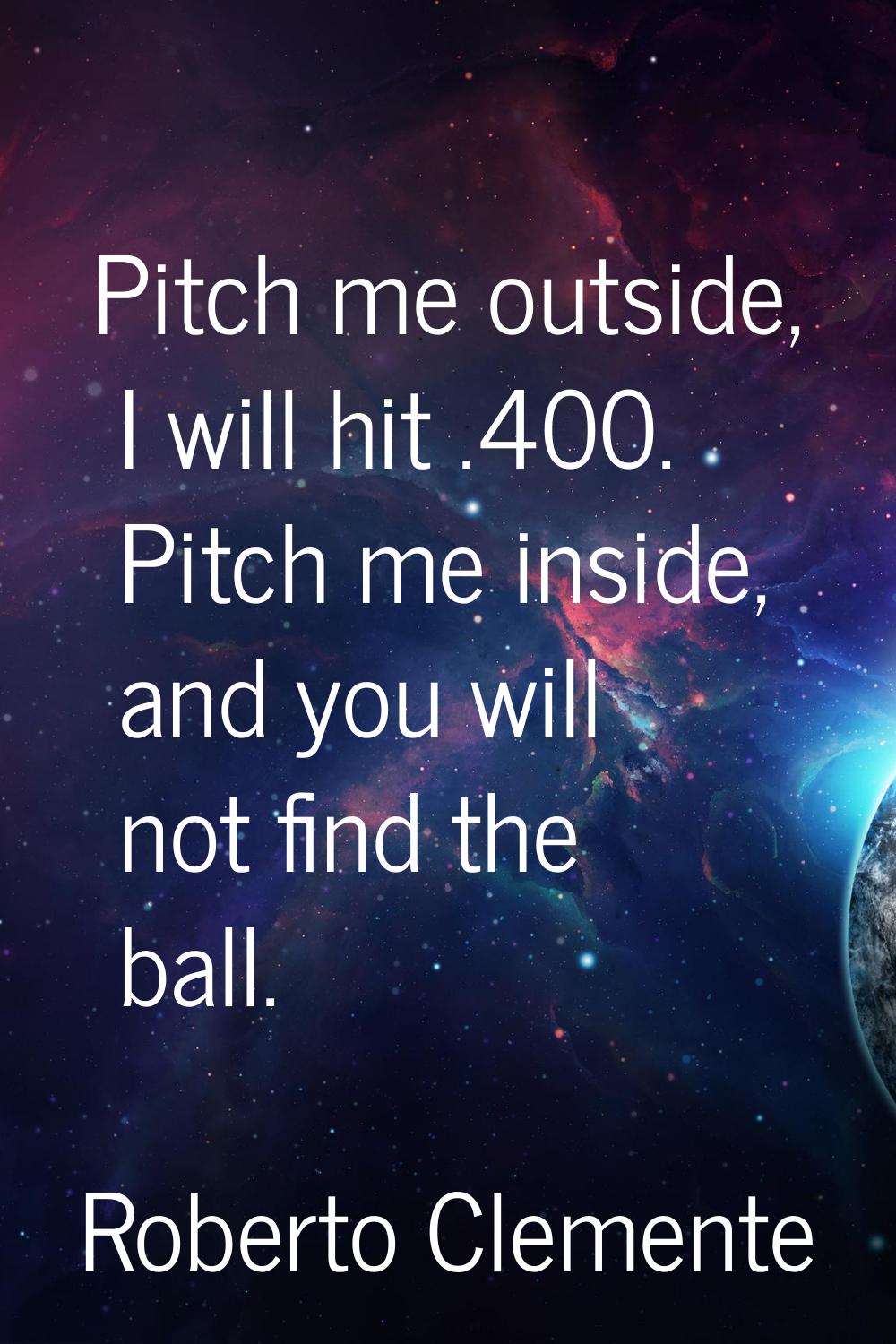 Pitch me outside, I will hit .400. Pitch me inside, and you will not find the ball.