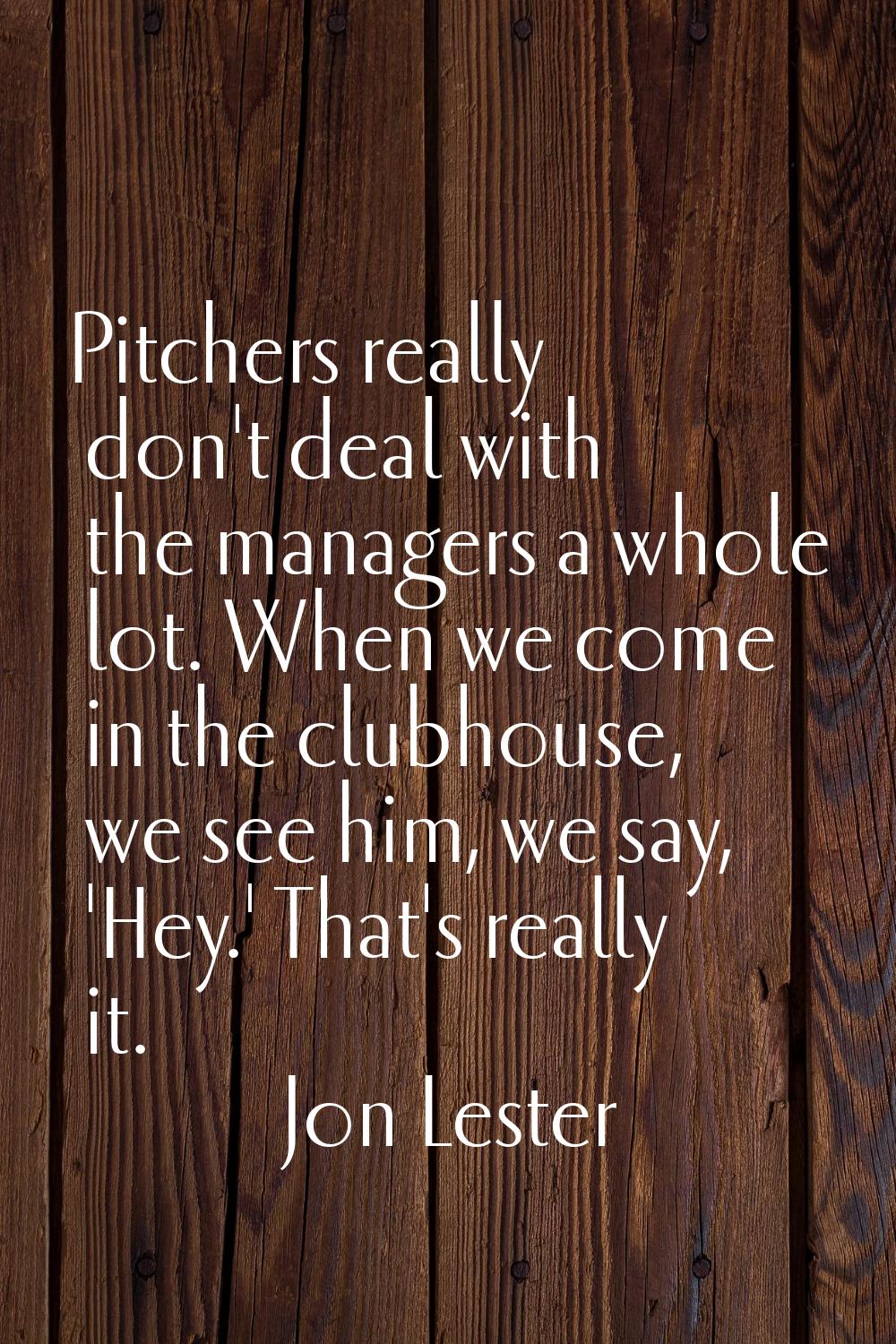 Pitchers really don't deal with the managers a whole lot. When we come in the clubhouse, we see him